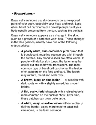 •Symptoms:-
Basal cell carcinoma usually develops on sun-exposed
parts of your body, especially your head and neck. Less
often, basal cell carcinoma can develop on parts of your
body usually protected from the sun, such as the genitals.
Basal cell carcinoma appears as a change in the skin,
such as a growth or a sore that won't heal. These changes
in the skin (lesions) usually have one of the following
characteristics:
• A pearly white, skin-colored or pink bump that
is translucent, meaning you can see a bit through
the surface. Tiny blood vessels are often visible. In
people with darker skin tones, the lesion may be
darker but still somewhat translucent. The most
common type of basal cell carcinoma, this lesion
often appears on the face and ears. The lesion
may rupture, bleed and scab over.
• A brown, black or blue lesion — or a lesion with
dark spots — with a slightly raised, translucent
border.
• A flat, scaly, reddish patch with a raised edge is
more common on the back or chest. Over time,
these patches can grow quite large.
• A white, waxy, scar-like lesion without a clearly
defined border, called morpheaform basal cell
carcinoma, is the least common.
 