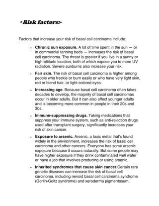 •Risk factors:-
Factors that increase your risk of basal cell carcinoma include:
• Chronic sun exposure. A lot of time spent in the sun — or
in commercial tanning beds — increases the risk of basal
cell carcinoma. The threat is greater if you live in a sunny or
high-altitude location, both of which expose you to more UV
radiation. Severe sunburns also increase your risk.
• Fair skin. The risk of basal cell carcinoma is higher among
people who freckle or burn easily or who have very light skin,
red or blond hair, or light-colored eyes.
• Increasing age. Because basal cell carcinoma often takes
decades to develop, the majority of basal cell carcinomas
occur in older adults. But it can also affect younger adults
and is becoming more common in people in their 20s and
30s.
• Immune-suppressing drugs. Taking medications that
suppress your immune system, such as anti-rejection drugs
used after transplant surgery, significantly increases your
risk of skin cancer.
• Exposure to arsenic. Arsenic, a toxic metal that's found
widely in the environment, increases the risk of basal cell
carcinoma and other cancers. Everyone has some arsenic
exposure because it occurs naturally. But some people may
have higher exposure if they drink contaminated well water
or have a job that involves producing or using arsenic.
• Inherited syndromes that cause skin cancer.Certain rare
genetic diseases can increase the risk of basal cell
carcinoma, including nevoid basal cell carcinoma syndrome
(Gorlin-Goltz syndrome) and xeroderma pigmentosum.
 