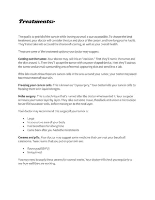 Treatments:-
The goal is to get rid of the cancer while leaving as small a scar as possible. To choose the best
treatment, your doctor will consider the size and place of the cancer, and how long you've had it.
They'll also take into account the chance of scarring, as well as your overall health.
These are some of the treatment options your doctor may suggest:
Cutting out the tumor. Your doctor may call this an "excision." First they'll numb the tumor and
the skin around it. Then they'll scrape the tumor with a spoon-shaped device. Next they'll cut out
the tumor and a small surrounding area of normal-appearing skin and send it to a lab.
If the lab results show there are cancer cells in the area around your tumor, your doctor may need
to remove more of your skin.
Freezing your cancer cells. This is known as "cryosurgery." Your doctor kills your cancer cells by
freezing them with liquid nitrogen.
Mohs surgery. This is a technique that's named after the doctor who invented it. Your surgeon
removes your tumor layer by layer. They take out some tissue, then look at it under a microscope
to see if it has cancer cells, before moving on to the next layer.
Your doctor may recommend this surgery if your tumor is:
• Large
• In a sensitive area of your body
• Has been there for a long time
• Came back after you had other treatments
Creams and pills. Your doctor may suggest some medicine that can treat your basal cell
carcinoma. Two creams that you put on your skin are:
• fluorouracil (5-FU)
• limiquimod
You may need to apply these creams for several weeks. Your doctor will check you regularly to
see how well they are working.
 