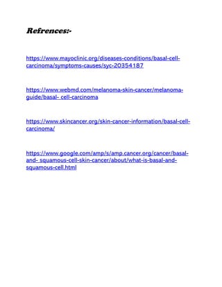 Refrences:-
https://www.mayoclinic.org/diseases-conditions/basal-cell-
carcinoma/symptoms-causes/syc-20354187
https://www.webmd.com/melanoma-skin-cancer/melanoma-
guide/basal- cell-carcinoma
https://www.skincancer.org/skin-cancer-information/basal-cell-
carcinoma/
https://www.google.com/amp/s/amp.cancer.org/cancer/basal-
and- squamous-cell-skin-cancer/about/what-is-basal-and-
squamous-cell.html
 