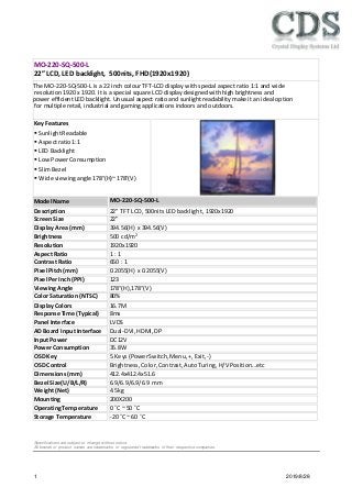 1 2019/8/28
KeyFeatures
 SunlightReadable
 Aspectratio1:1
 LED Backlight
 Low PowerConsumption
 SlimBezel
 Wide viewingangle 178°(H)~178°(V)
Specifications are subject to change without notice.
All brands or product names are trademarks or registered trademarks of their respective companies.
Description 22” TFT LCD, 500nits LED backlight, 1920x1920
ScreenSize 22”
Display Area (mm) 394.56(H) x 394.56(V)
Brightness 500 cd/m2
Resolution 1920x1920
Aspect Ratio 1 : 1
Contrast Ratio 650 : 1
Pixel Pitch(mm) 0.2055(H) x 0.2055(V)
Pixel PerInch (PPI) 123
ViewingAngle 178°(H),178°(V)
Color Saturation (NTSC) 80%
Display Colors 16.7M
Response Time (Typical) 8ms
Panel Interface LVDS
AD Board Input Interface Dual-DVI,HDMI,DP
Input Power DC12V
Power Consumption 35.8W
OSD Key 5 Keys(PowerSwitch,Menu,+, Exit, -)
OSD Control Brightness,Color,Contrast, AutoTuring, H/V Position…etc
Dimensions(mm) 412.4x412.4x51.6
Bezel Size(U/B/L/R) 6.9/6.9/6.9/6.9 mm
Weight(Net) 4.5kg
Mounting 200X200
OperatingTemperature 0 ˚C ~ 50 ˚C
Storage Temperature -20 ˚C ~ 60 ˚C
MO-220-SQ-500-L
22” LCD, LED backlight, 500nits, FHD(1920x1920)
Model Name MO-220-SQ-500-L
The MO-220-SQ-500-L is a 22 inch colour TFT-LCD display with special aspect ratio 1:1 and wide
resolution 1920 x 1920. It is a special square LCD display designed with high brightness and
power efficient LED backlight. Unusual aspect ratio and sunlight readability make it an ideal option
for multiple retail, industrial and gaming applications indoors and outdoors.
 