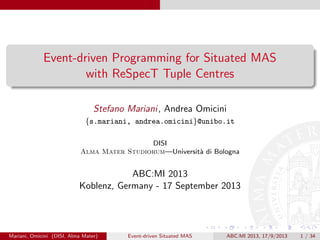 Event-driven Programming for Situated MAS
with ReSpecT Tuple Centres
Stefano Mariani, Andrea Omicini
{s.mariani, andrea.omicini}@unibo.it
DISI
Alma Mater Studiorum—Universit`a di Bologna
ABC:MI 2013
Koblenz, Germany - 17 September 2013
Mariani, Omicini (DISI, Alma Mater) Event-driven Situated MAS ABC:MI 2013, 17/9/2013 1 / 34
 