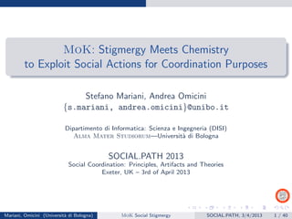 MoK: Stigmergy Meets Chemistry
to Exploit Social Actions for Coordination Purposes
Stefano Mariani, Andrea Omicini
{s.mariani, andrea.omicini}@unibo.it
Dipartimento di Informatica: Scienza e Ingegneria (DISI)
Alma Mater Studiorum—Universit`a di Bologna
SOCIAL.PATH 2013
Social Coordination: Principles, Artifacts and Theories
Exeter, UK – 3rd of April 2013
Mariani, Omicini (Universit`a di Bologna) MoK Social Stigmergy SOCIAL.PATH, 3/4/2013 1 / 40
 