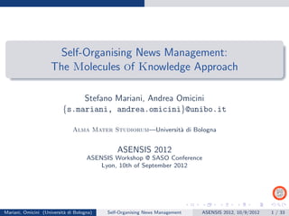 Self-Organising News Management:
                     The Molecules of Knowledge Approach

                               Stefano Mariani, Andrea Omicini
                          {s.mariani, andrea.omicini}@unibo.it

                               Alma Mater Studiorum—Universit` di Bologna
                                                             a


                                               ASENSIS 2012
                                     ASENSIS Workshop @ SASO Conference
                                         Lyon, 10th of September 2012




Mariani, Omicini (Universit` di Bologna)
                           a               Self-Organising News Management   ASENSIS 2012, 10/9/2012   1 / 33
 