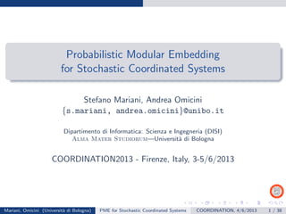 Probabilistic Modular Embedding
for Stochastic Coordinated Systems
Stefano Mariani, Andrea Omicini
{s.mariani, andrea.omicini}@unibo.it
Dipartimento di Informatica: Scienza e Ingegneria (DISI)
Alma Mater Studiorum—Universit`a di Bologna
COORDINATION2013 - Firenze, Italy, 3-5/6/2013
Mariani, Omicini (Universit`a di Bologna) PME for Stochastic Coordinated Systems COORDINATION, 4/6/2013 1 / 38
 