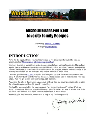 Missouri Grass Fed Beef
                       Favorite Family Recipes
                                    collected by Robert C. Worstell,
                                        Manager, Worstell Farms.




INTRODUCTION
We've put this together from a variety of sources just so you could enjoy the incredible taste and
tenderness of our Missouri grass fed and pasture-raised beef.
Yes, we're completely spoiled from raising it ourselves and always having plenty in diet. That and our
regular exercise and healthy vegetables, plus the Missouri fresh air we enjoy – keeps us pretty healthy
all along. We wanted to share our good fortune with you, and help you improve your own quality of life
by using these recipes and our wonderful beef to cook your way to better health.
Of course, you can use La Cense or anyone else's real grass-fed beef, just make sure you know who
raised it, how they did it, and where it was processed. That avoids all sorts of problems with your food
safety. Plus, you get to meet some interesting people that way...
Please note that a lot of these recipes are designed for lower-heat and longer cooking in order to retain
the inherent tenderness of low-fat, naturally-raised beef.
This booklet was compiled for the most-requested “how do we cook this cut?” recipes. While we
haven't included any traditional steak and hamburger barbecue recipes, we hope to include these in our
next issue. And we left a lot of room for notes at the bottom of these, mostly.
So have a great time with these, and feel free to drop us any comment you have.




                                                    1
 