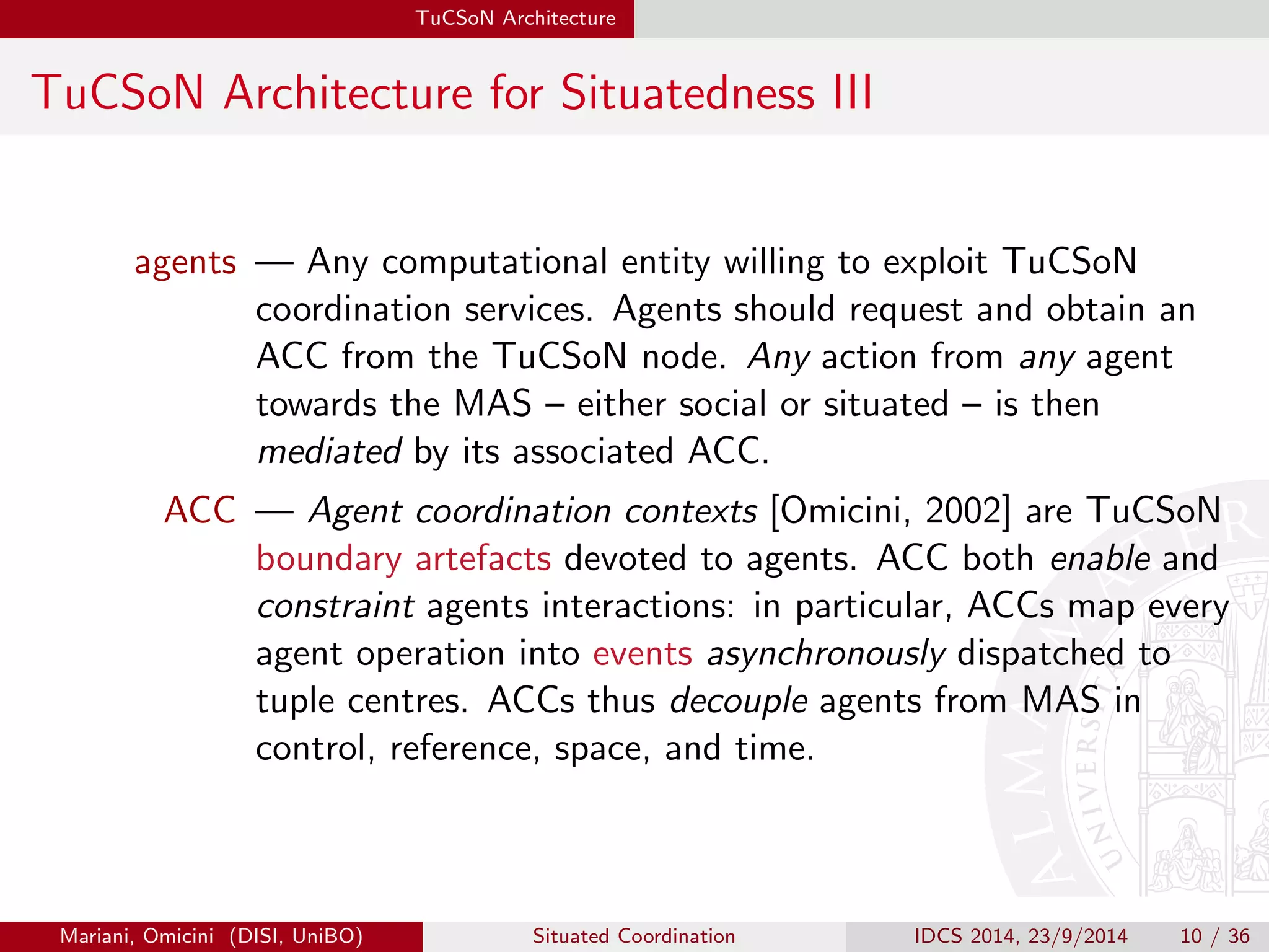 TuCSoN Architecture 
TuCSoN Architecture for Situatedness III 
agents | Any computational entity willing to exploit TuCSoN 
coordination services. Agents should request and obtain an 
ACC from the TuCSoN node. Any action from any agent 
towards the MAS { either social or situated { is then 
mediated by its associated ACC. 
ACC | Agent coordination contexts [Omicini, 2002] are TuCSoN 
boundary artefacts devoted to agents. ACC both enable and 
constraint agents interactions: in particular, ACCs map every 
agent operation into events asynchronously dispatched to 
tuple centres. ACCs thus decouple agents from MAS in 
control, reference, space, and time. 
Mariani, Omicini (DISI, UniBO) Situated Coordination IDCS 2014, 23/9/2014 10 / 36 
 