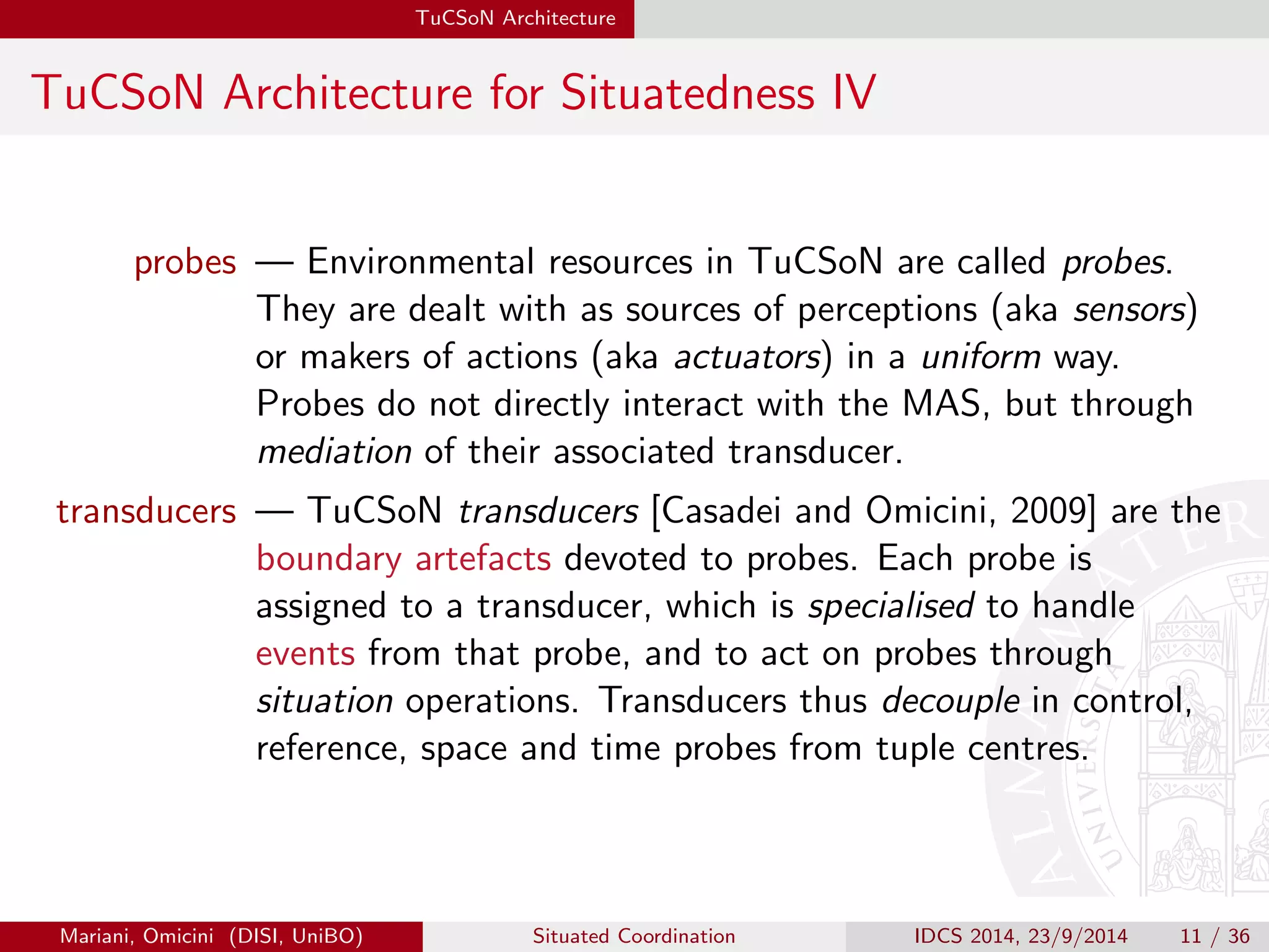 TuCSoN Architecture 
TuCSoN Architecture for Situatedness IV 
probes | Environmental resources in TuCSoN are called probes. 
They are dealt with as sources of perceptions (aka sensors) 
or makers of actions (aka actuators) in a uniform way. 
Probes do not directly interact with the MAS, but through 
mediation of their associated transducer. 
transducers | TuCSoN transducers [Casadei and Omicini, 2009] are the 
boundary artefacts devoted to probes. Each probe is 
assigned to a transducer, which is specialised to handle 
events from that probe, and to act on probes through 
situation operations. Transducers thus decouple in control, 
reference, space and time probes from tuple centres. 
Mariani, Omicini (DISI, UniBO) Situated Coordination IDCS 2014, 23/9/2014 11 / 36 
 