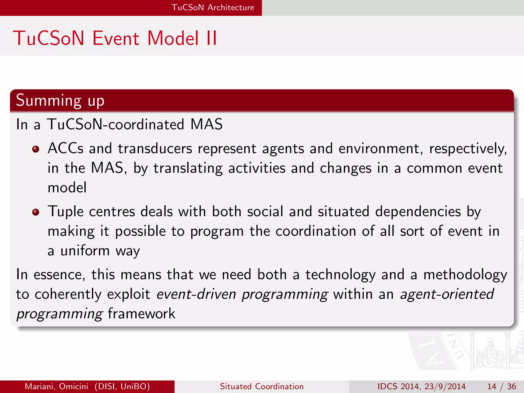 TuCSoN Architecture 
TuCSoN Event Model II 
Summing up 
In a TuCSoN-coordinated MAS 
ACCs and transducers represent agents and environment, respectively, 
in the MAS, by translating activities and changes in a common event 
model 
Tuple centres deals with both social and situated dependencies by 
making it possible to program the coordination of all sort of event in 
a uniform way 
In essence, this means that we need both a technology and a methodology 
to coherently exploit event-driven programming within an agent-oriented 
programming framework 
Mariani, Omicini (DISI, UniBO) Situated Coordination IDCS 2014, 23/9/2014 14 / 36 
 