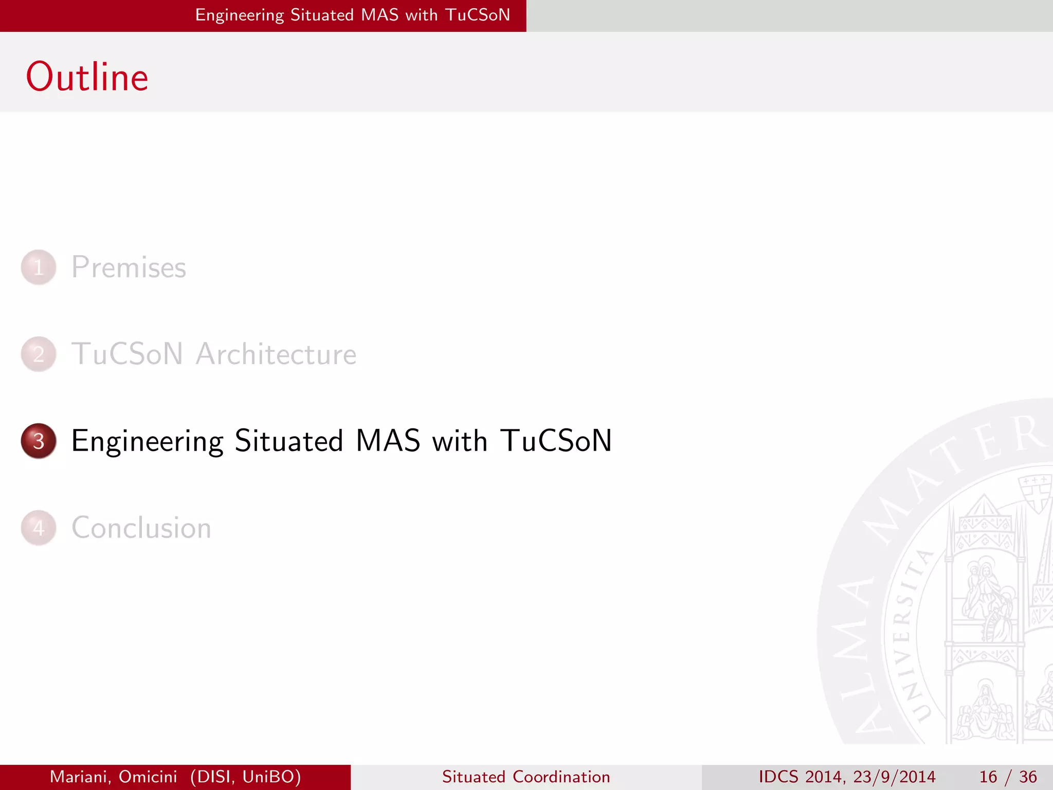 Engineering Situated MAS with TuCSoN 
Outline 
1 Premises 
2 TuCSoN Architecture 
3 Engineering Situated MAS with TuCSoN 
4 Conclusion 
Mariani, Omicini (DISI, UniBO) Situated Coordination IDCS 2014, 23/9/2014 16 / 36 
 