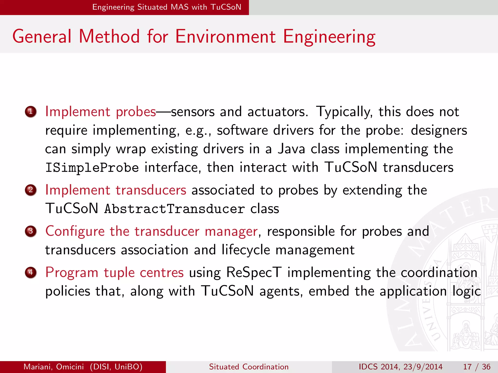 Engineering Situated MAS with TuCSoN 
General Method for Environment Engineering 
1 Implement probes|sensors and actuators. Typically, this does not 
require implementing, e.g., software drivers for the probe: designers 
can simply wrap existing drivers in a Java class implementing the 
ISimpleProbe interface, then interact with TuCSoN transducers 
2 Implement transducers associated to probes by extending the 
TuCSoN AbstractTransducer class 
3 Con 
