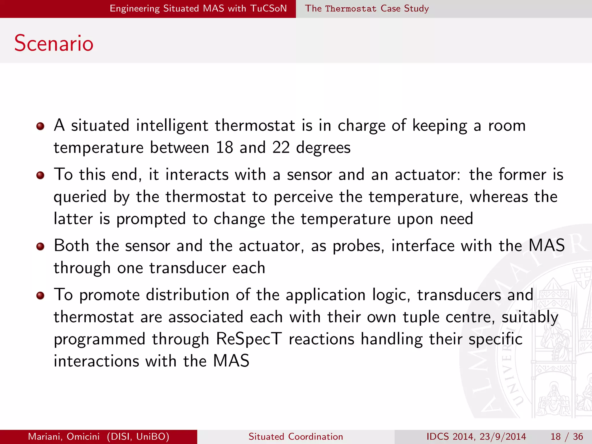 gure the transducer manager, responsible for probes and 
transducers association and lifecycle management 
4 Program tuple centres using ReSpecT implementing the coordination 
policies that, along with TuCSoN agents, embed the application logic 
Mariani, Omicini (DISI, UniBO) Situated Coordination IDCS 2014, 23/9/2014 17 / 36 
 