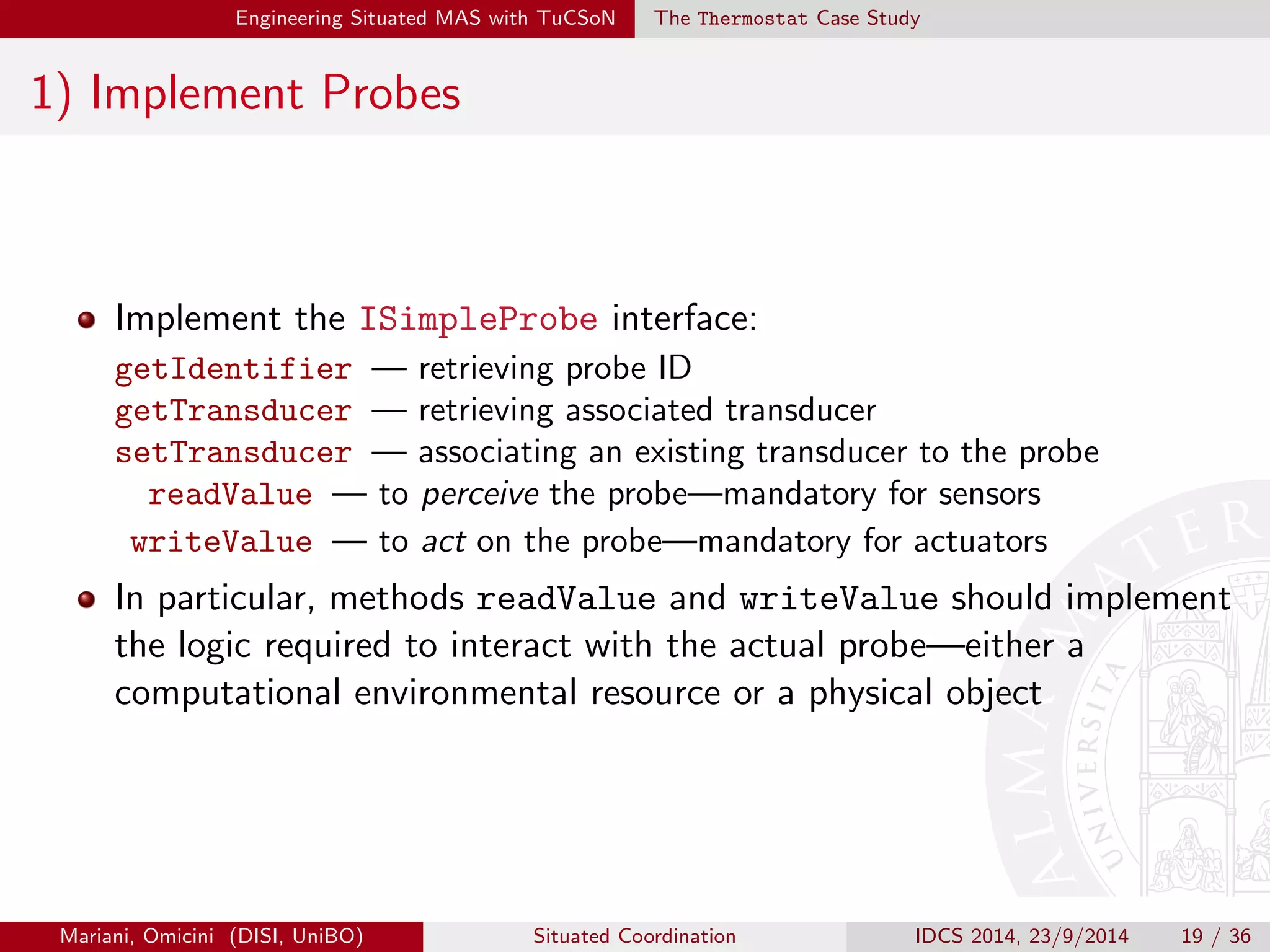 Engineering Situated MAS with TuCSoN The Thermostat Case Study 
Scenario 
A situated intelligent thermostat is in charge of keeping a room 
temperature between 18 and 22 degrees 
To this end, it interacts with a sensor and an actuator: the former is 
queried by the thermostat to perceive the temperature, whereas the 
latter is prompted to change the temperature upon need 
Both the sensor and the actuator, as probes, interface with the MAS 
through one transducer each 
To promote distribution of the application logic, transducers and 
thermostat are associated each with their own tuple centre, suitably 
programmed through ReSpecT reactions handling their speci 