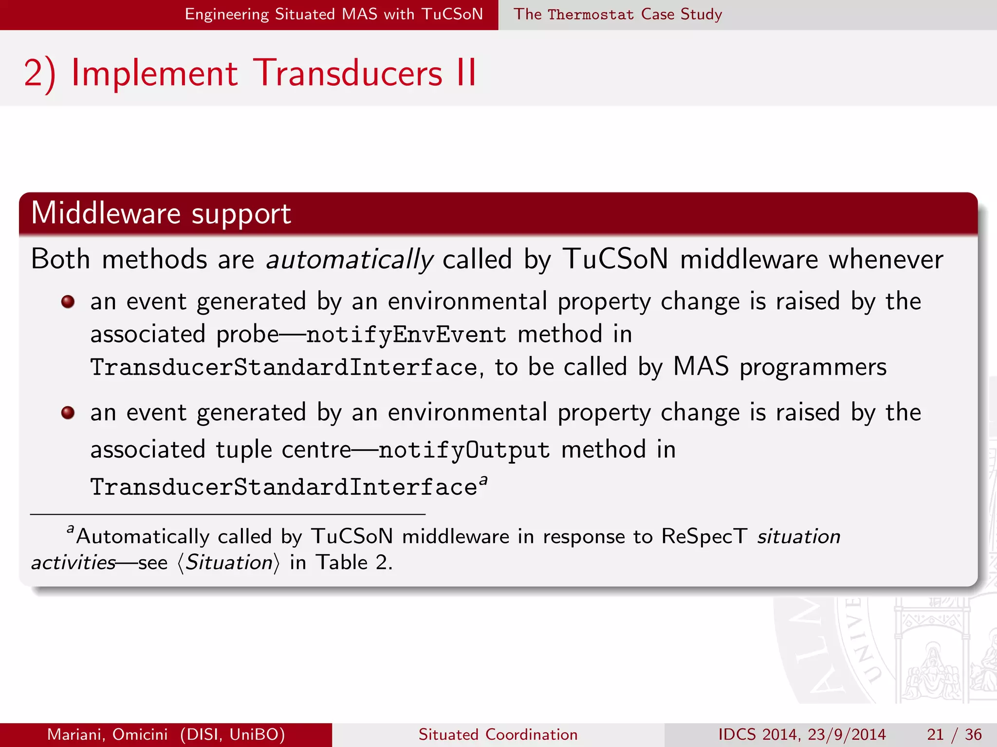 Engineering Situated MAS with TuCSoN The Thermostat Case Study 
1) Implement Probes 
Implement the ISimpleProbe interface: 
getIdentifier | retrieving probe ID 
getTransducer | retrieving associated transducer 
setTransducer | associating an existing transducer to the probe 
readValue | to perceive the probe|mandatory for sensors 
writeValue | to act on the probe|mandatory for actuators 
In particular, methods readValue and writeValue should implement 
the logic required to interact with the actual probe|either a 
computational environmental resource or a physical object 
Mariani, Omicini (DISI, UniBO) Situated Coordination IDCS 2014, 23/9/2014 19 / 36 
 