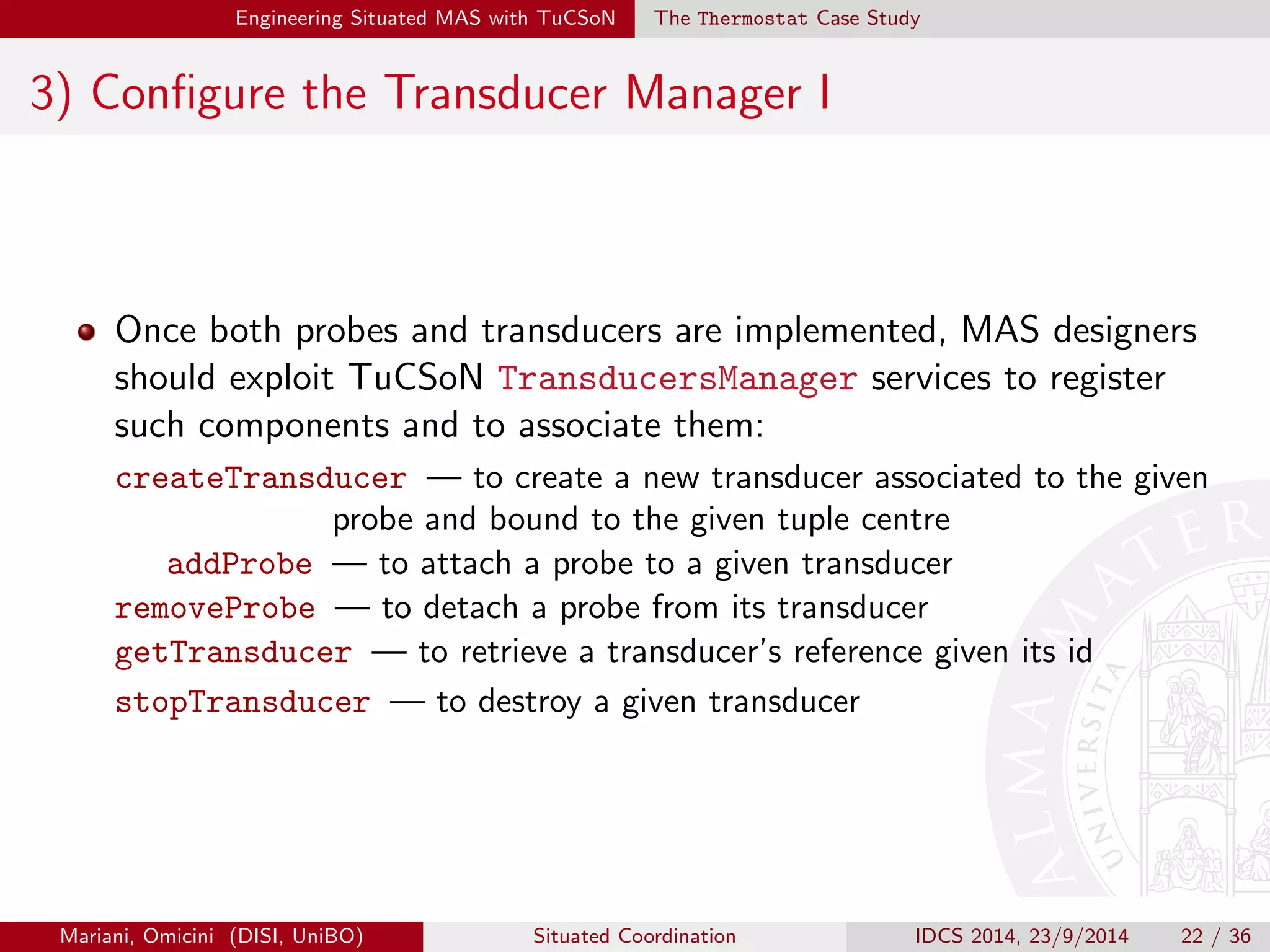 Engineering Situated MAS with TuCSoN The Thermostat Case Study 
2) Implement Transducers I 
An abstract Java class is provided for extension: 
AbstractTransducer, implementing 
TransducerStandardInterface 
getEnv | to sense an environmental property change|usually, 
implemented by transducers assigned to sensors 
setEnv | to eect an environmental property change|usually, 
implemented by transducers assigned to actuators 
Such methods should actually dispatch to probes the request to either 
sense/eect an environmental property change 
Mariani, Omicini (DISI, UniBO) Situated Coordination IDCS 2014, 23/9/2014 20 / 36 
 