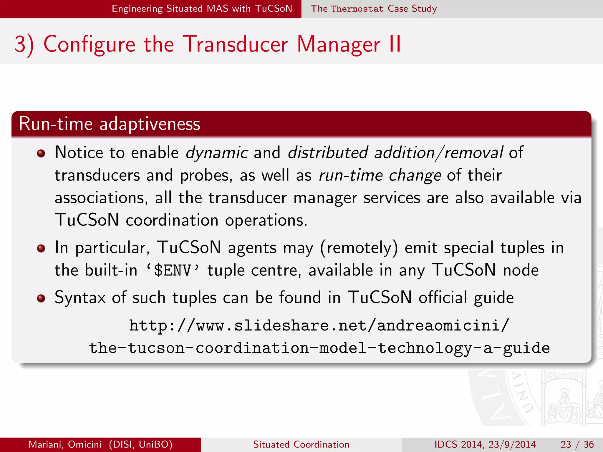 Engineering Situated MAS with TuCSoN The Thermostat Case Study 
2) Implement Transducers II 
Middleware support 
Both methods are automatically called by TuCSoN middleware whenever 
an event generated by an environmental property change is raised by the 
associated probe|notifyEnvEvent method in 
TransducerStandardInterface, to be called by MAS programmers 
an event generated by an environmental property change is raised by the 
associated tuple centre|notifyOutput method in 
TransducerStandardInterfacea 
aAutomatically called by TuCSoN middleware in response to ReSpecT situation 
activities|see hSituationi in Table 2. 
Mariani, Omicini (DISI, UniBO) Situated Coordination IDCS 2014, 23/9/2014 21 / 36 
 