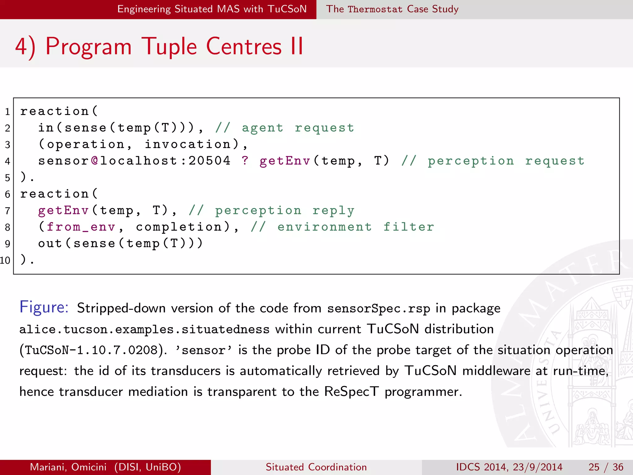gure the Transducer Manager I 
Once both probes and transducers are implemented, MAS designers 
should exploit TuCSoN TransducersManager services to register 
such components and to associate them: 
createTransducer | to create a new transducer associated to the given 
probe and bound to the given tuple centre 
addProbe | to attach a probe to a given transducer 
removeProbe | to detach a probe from its transducer 
getTransducer | to retrieve a transducer's reference given its id 
stopTransducer | to destroy a given transducer 
Mariani, Omicini (DISI, UniBO) Situated Coordination IDCS 2014, 23/9/2014 22 / 36 
 