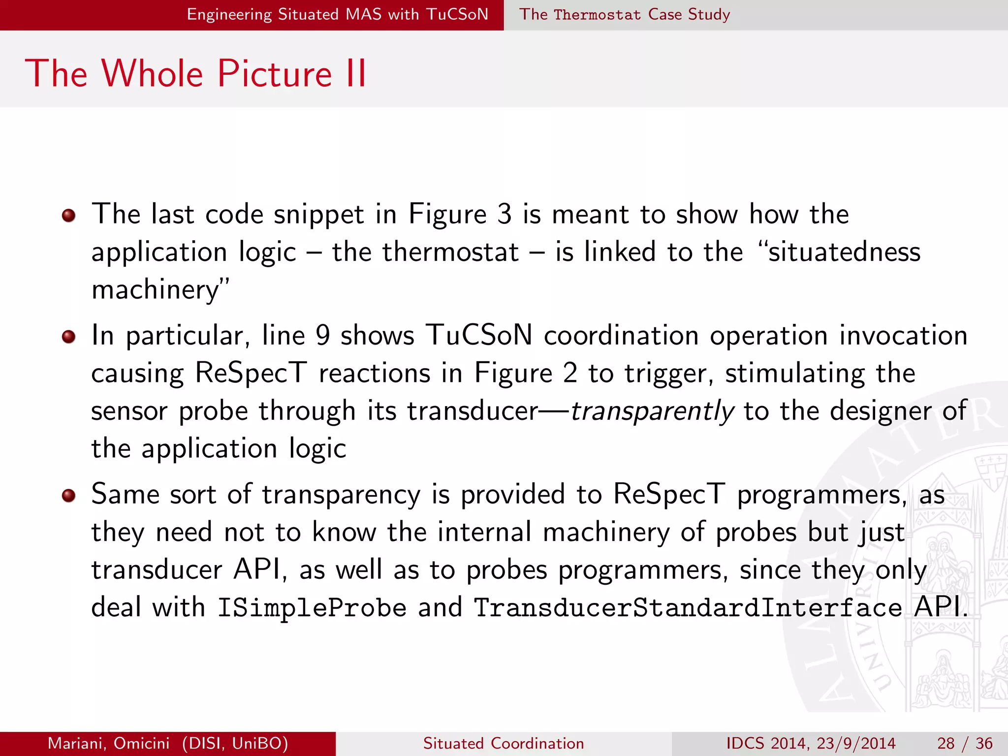 Engineering Situated MAS with TuCSoN The Thermostat Case Study 
4) Program Tuple Centres I 
Agents and probes (environment) are connected via ReSpecT tuple 
centres, programmed via the ReSpecT language 
In fact, agents and probes { or better, ACCs and transducers { do not 
directly interact: all the interactions happen through coordination 
operations provided by the TuCSoN middleware 
Therefore, whenever agents need to interact with a probe, they 
perform a coordination operation on the tuple centre bound to the 
transducer responsible for that probe 
Mariani, Omicini (DISI, UniBO) Situated Coordination IDCS 2014, 23/9/2014 24 / 36 
 