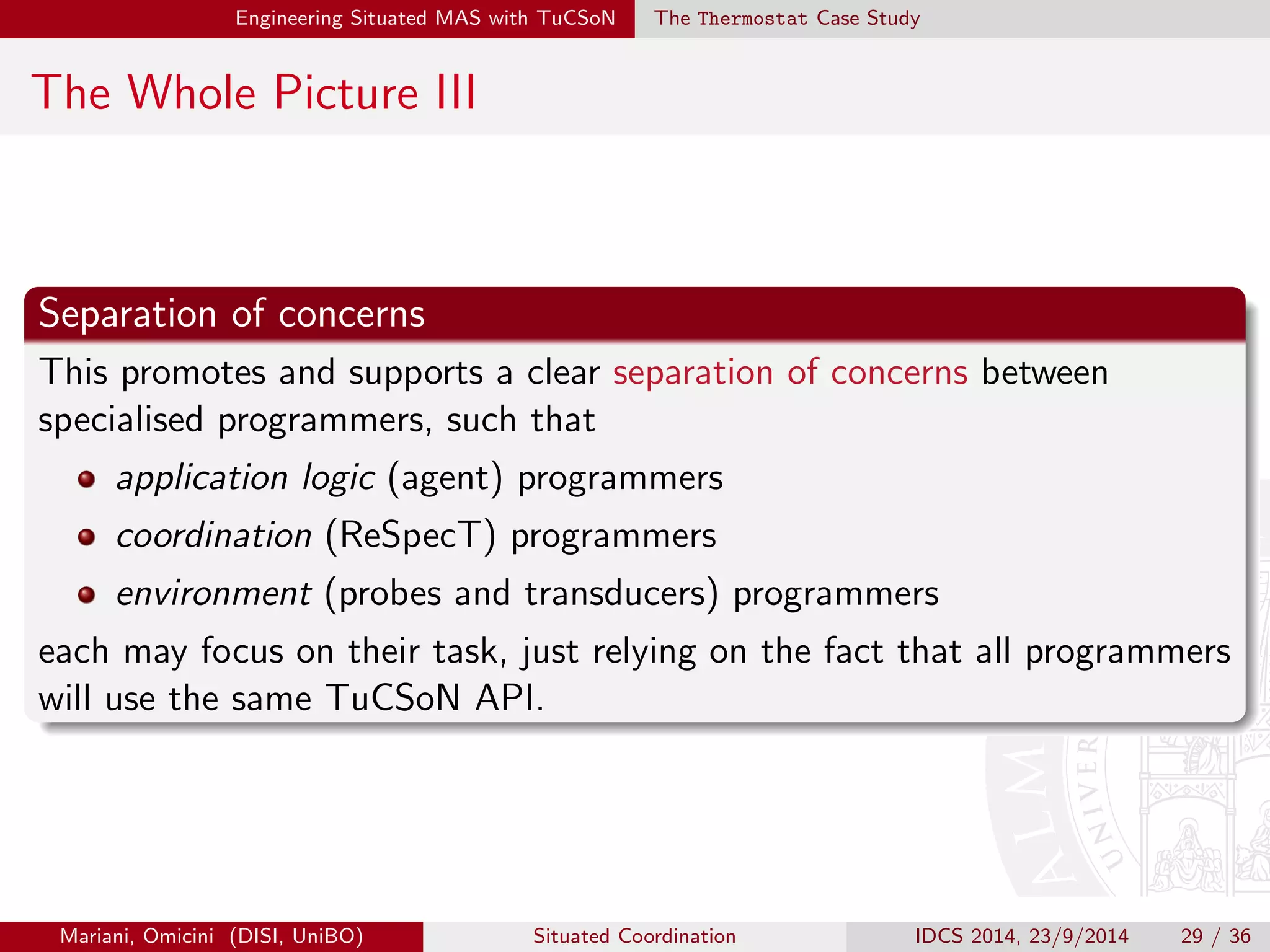 Engineering Situated MAS with TuCSoN The Thermostat Case Study 
4) Program Tuple Centres II 
1 reaction ( 
2 in( sense ( temp (T ))) , // agent request 
3 ( operation, invocation ), 
4 sensor @ localhost :20504 ? getEnv ( temp, T) // perception request 
5 ). 
6 reaction ( 
7 getEnv ( temp, T), // perception reply 
8 ( from_env , completion ), // environment filter 
9 out ( sense ( temp (T))) 
10 ). 
Figure: Stripped-down version of the code from sensorSpec.rsp in package 
alice.tucson.examples.situatedness within current TuCSoN distribution 
(TuCSoN-1.10.7.0208). 'sensor' is the probe ID of the probe target of the situation operation 
request: the id of its transducers is automatically retrieved by TuCSoN middleware at run-time, 
hence transducer mediation is transparent to the ReSpecT programmer. 
Mariani, Omicini (DISI, UniBO) Situated Coordination IDCS 2014, 23/9/2014 25 / 36 
 