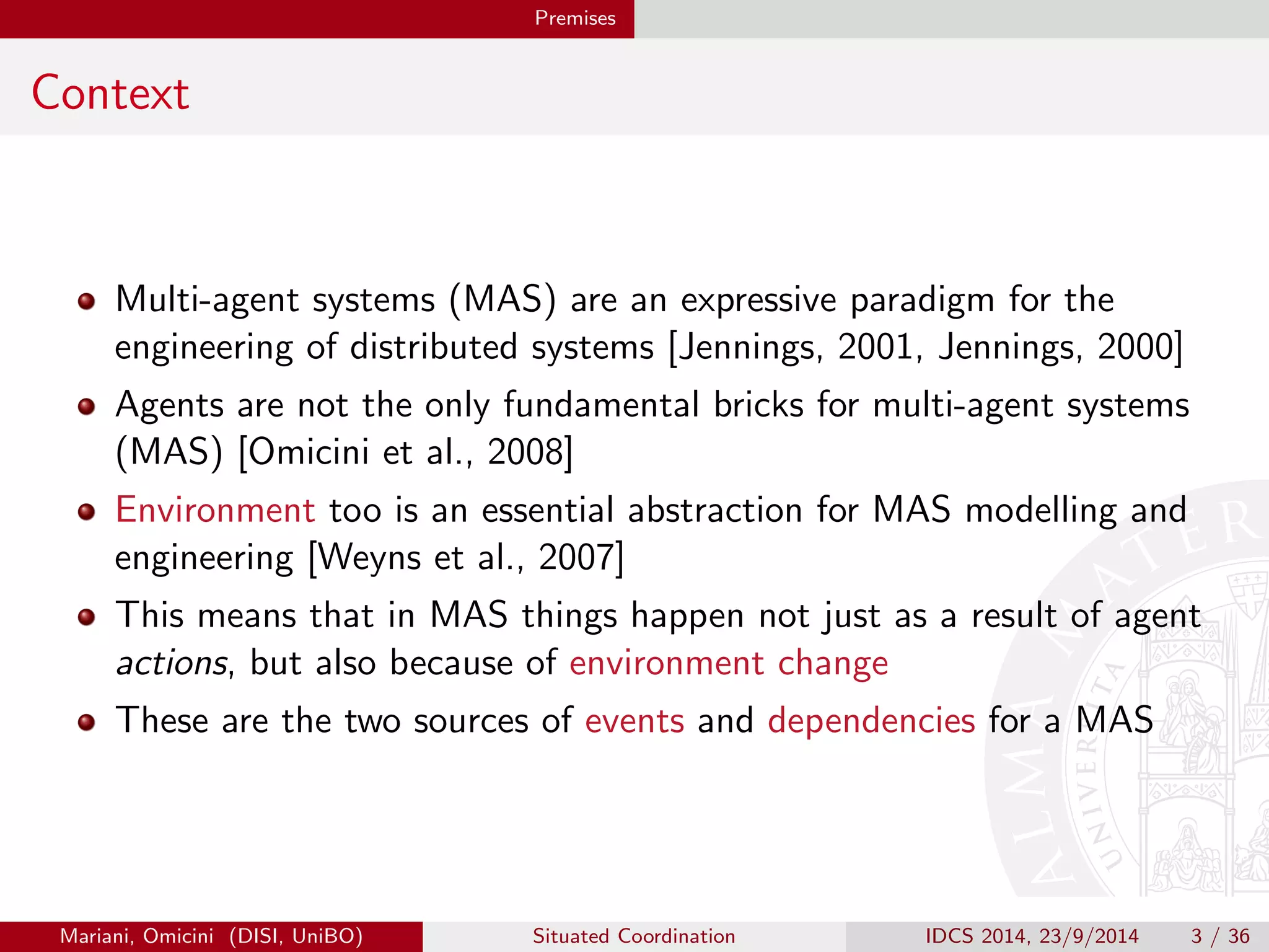 Premises 
Context 
Multi-agent systems (MAS) are an expressive paradigm for the 
engineering of distributed systems [Jennings, 2001, Jennings, 2000] 
Agents are not the only fundamental bricks for multi-agent systems 
(MAS) [Omicini et al., 2008] 
Environment too is an essential abstraction for MAS modelling and 
engineering [Weyns et al., 2007] 
This means that in MAS things happen not just as a result of agent 
actions, but also because of environment change 
These are the two sources of events and dependencies for a MAS 
Mariani, Omicini (DISI, UniBO) Situated Coordination IDCS 2014, 23/9/2014 3 / 36 
 