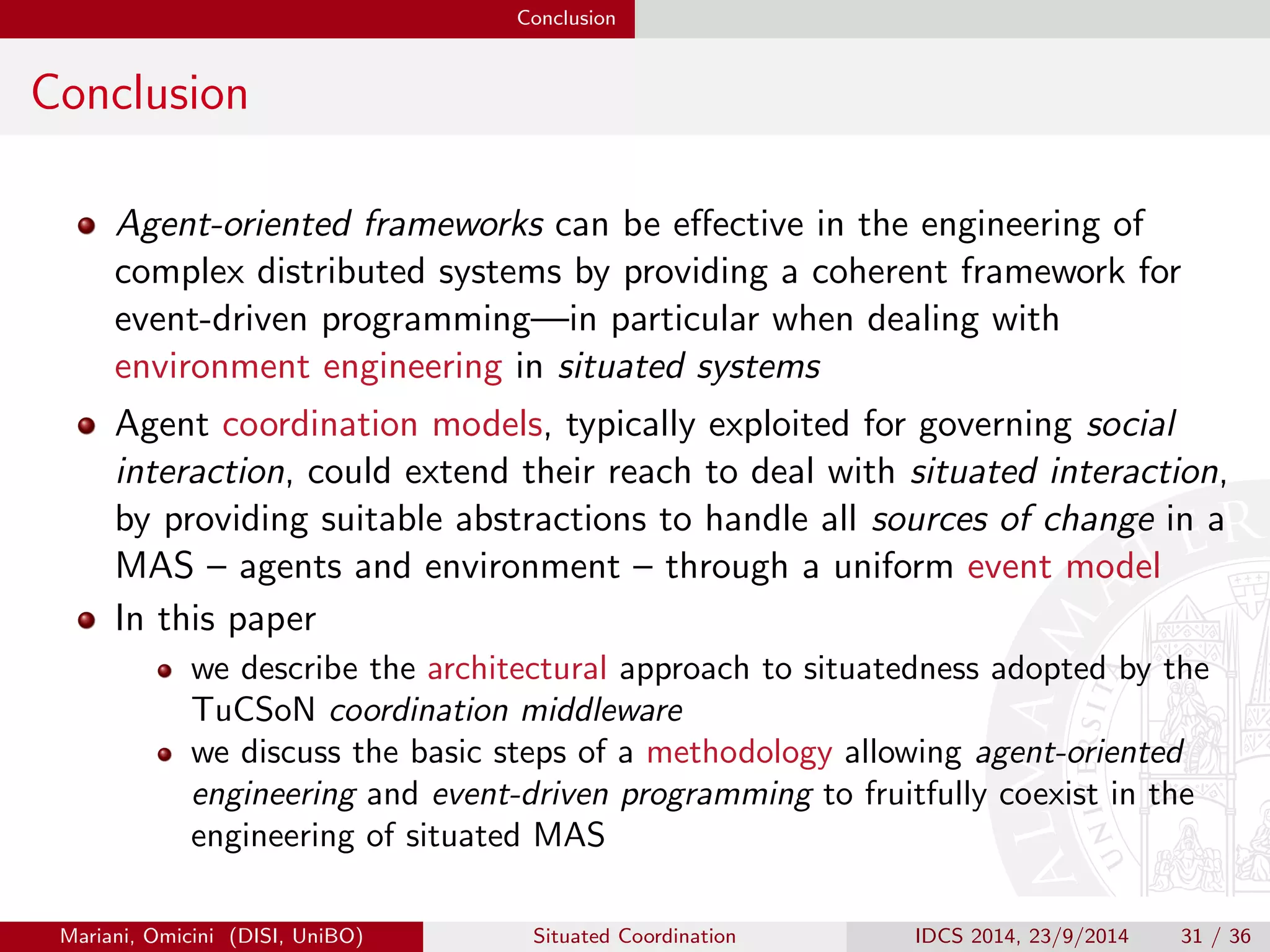 Engineering Situated MAS with TuCSoN The Thermostat Case Study 
The Whole Picture I 
1 /* Start perception - reason - action loop */ 
2 LogicTuple template ; 
3 ITucsonOperation op; 
4 int temp ; 
5 LogicTuple action = null ; 
6 for (int i = 0; i  Thermostat . ITERS ; i ++) { 
7 /* Perception */ 
8 template = LogicTuple . parse ( sense ( temp (_))); 
9 op = acc .in( sensorTc , template , null ); // see line 2 in Figure 2 
10 if (op. isResultSuccess ()) { 
11 temp = op. getLogicTupleResult (). getArg (0). getArg (0). intValue (); 
12 /* Reason */ 
13 if (( temp = Thermostat . LOW )  ( temp = Thermostat . HIGH )) { 
14 continue ; 
15 } else if ( temp  Thermostat . LOW) { 
16 action = LogicTuple . parse ( act ( temp ( + ++ temp + ))); 
17 } else if ( temp  Thermostat . HIGH ) { 
18 action = LogicTuple . parse ( act ( temp ( + --temp + ))); 
19 } 
20 /* Action */ 
21 // 'act ' ReSpecT reactions are similar to those in Figure 2 
22 acc . out ( actuatorTc , action , null ); 
23 } 
24 } 
Figure: Stripped-down version of the code from Thermostat.java. Notice the thermostat 
interacts solely with TuCSoN tuple centres, being transducers (thus probes) interactions 
transparently delegated to the TuCSoN middleware|through the ReSpecT reactions in Figure 2. 
Mariani, Omicini (DISI, UniBO) Situated Coordination IDCS 2014, 23/9/2014 27 / 36 
 