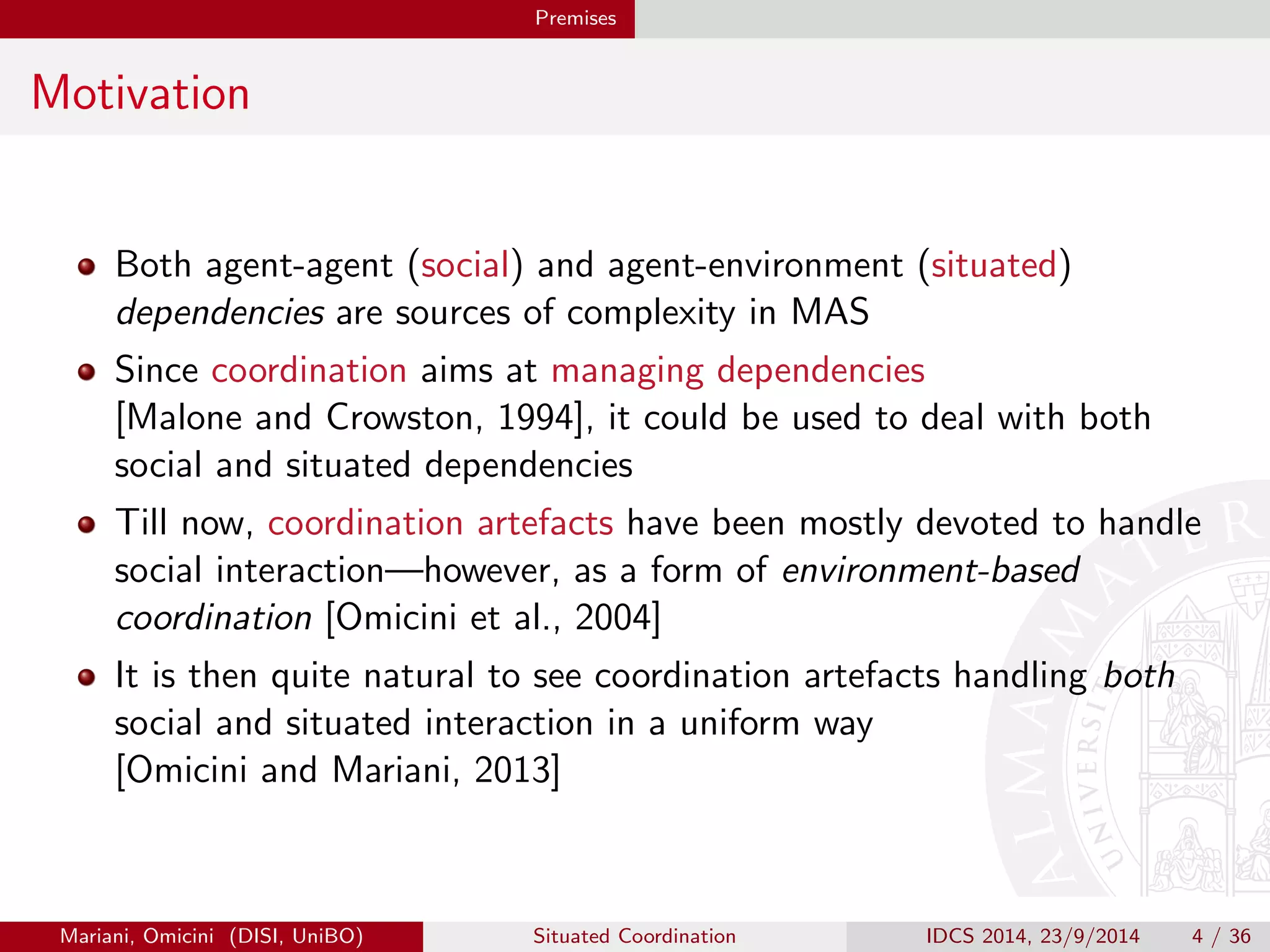 Premises 
Motivation 
Both agent-agent (social) and agent-environment (situated) 
dependencies are sources of complexity in MAS 
Since coordination aims at managing dependencies 
[Malone and Crowston, 1994], it could be used to deal with both 
social and situated dependencies 
Till now, coordination artefacts have been mostly devoted to handle 
social interaction|however, as a form of environment-based 
coordination [Omicini et al., 2004] 
It is then quite natural to see coordination artefacts handling both 
social and situated interaction in a uniform way 
[Omicini and Mariani, 2013] 
Mariani, Omicini (DISI, UniBO) Situated Coordination IDCS 2014, 23/9/2014 4 / 36 
 