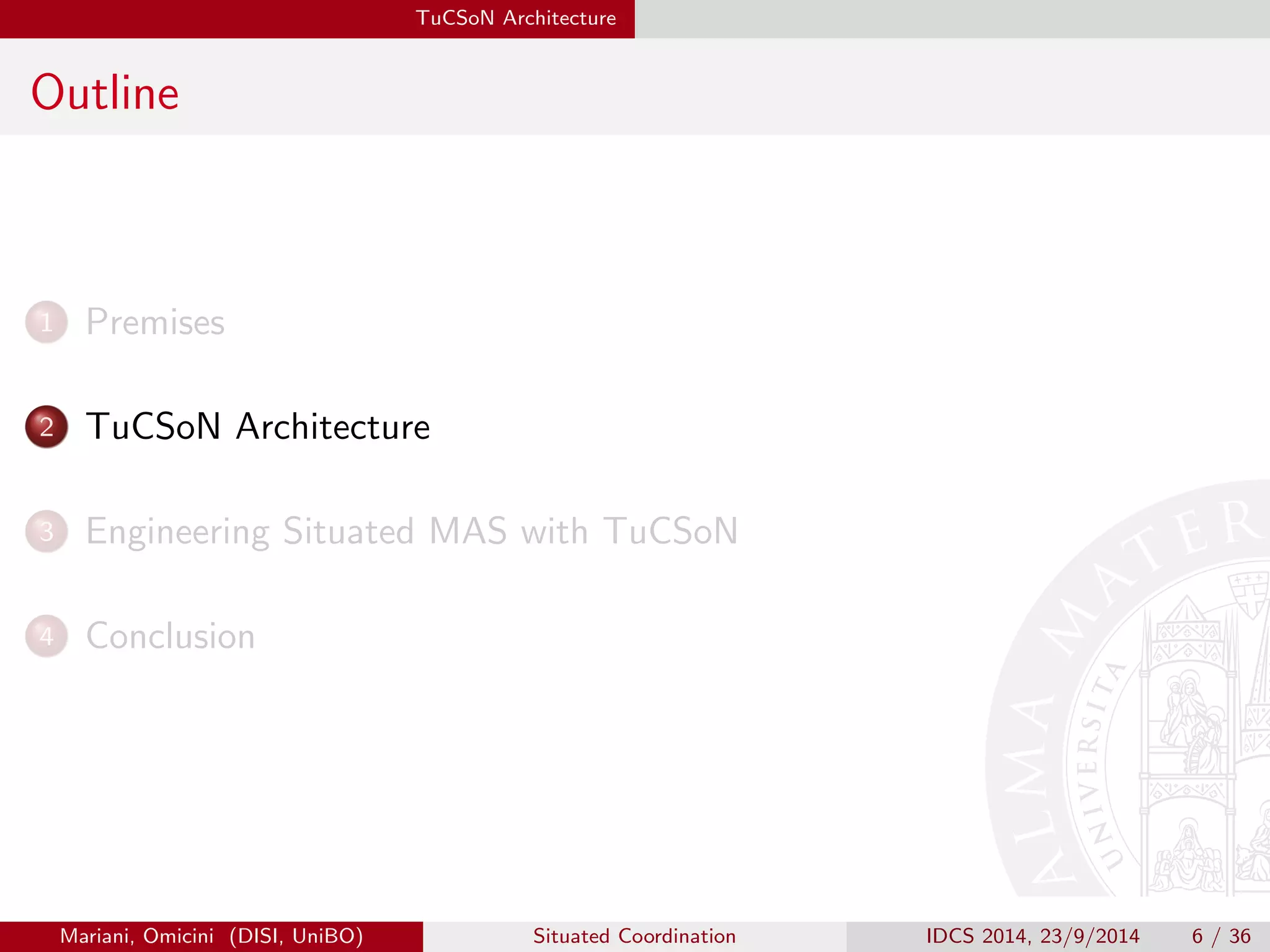 TuCSoN Architecture 
Outline 
1 Premises 
2 TuCSoN Architecture 
3 Engineering Situated MAS with TuCSoN 
4 Conclusion 
Mariani, Omicini (DISI, UniBO) Situated Coordination IDCS 2014, 23/9/2014 6 / 36 
 