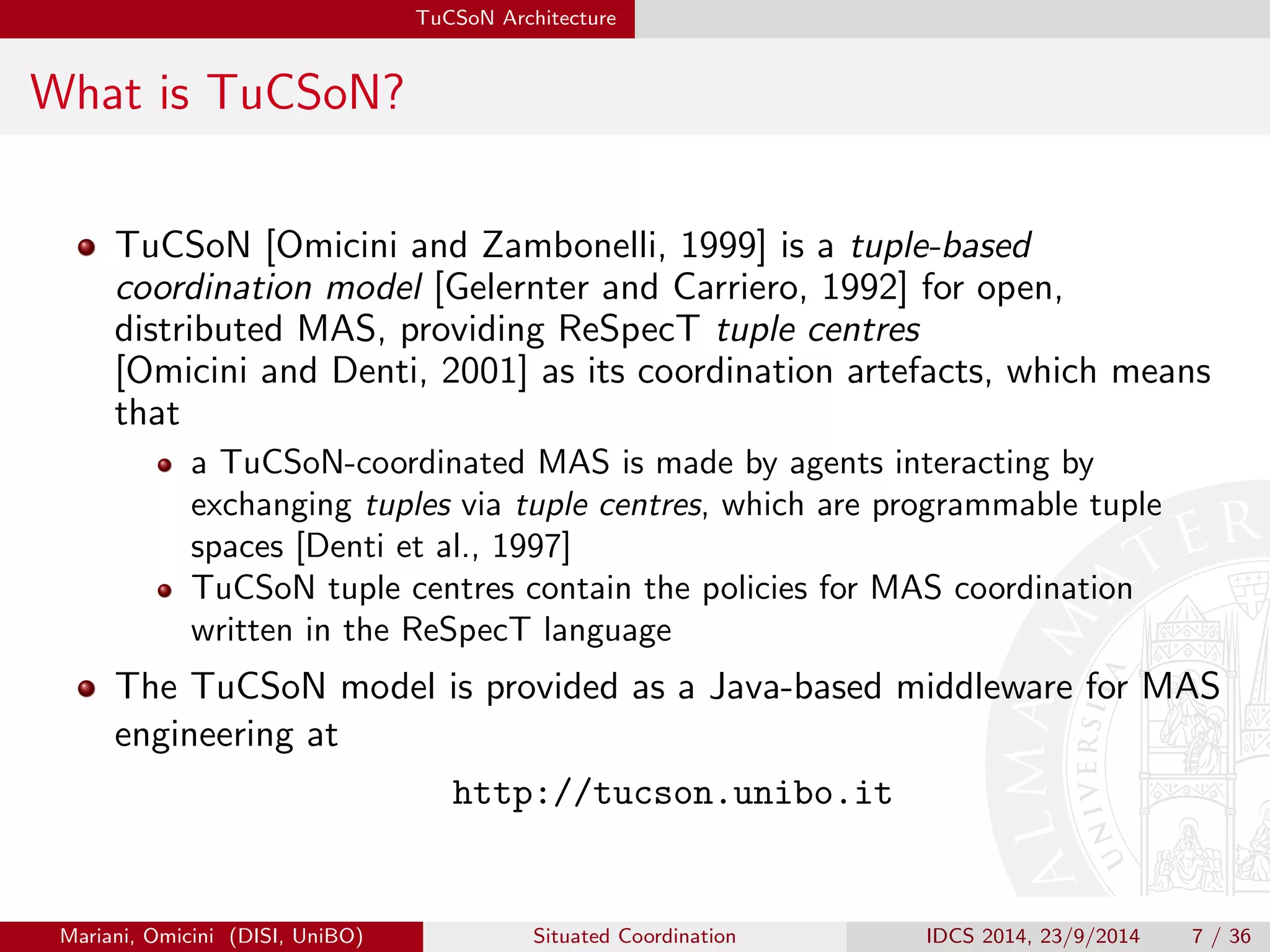 TuCSoN Architecture 
What is TuCSoN? 
TuCSoN [Omicini and Zambonelli, 1999] is a tuple-based 
coordination model [Gelernter and Carriero, 1992] for open, 
distributed MAS, providing ReSpecT tuple centres 
[Omicini and Denti, 2001] as its coordination artefacts, which means 
that 
a TuCSoN-coordinated MAS is made by agents interacting by 
exchanging tuples via tuple centres, which are programmable tuple 
spaces [Denti et al., 1997] 
TuCSoN tuple centres contain the policies for MAS coordination 
written in the ReSpecT language 
The TuCSoN model is provided as a Java-based middleware for MAS 
engineering at 
http://tucson.unibo.it 
Mariani, Omicini (DISI, UniBO) Situated Coordination IDCS 2014, 23/9/2014 7 / 36 
 