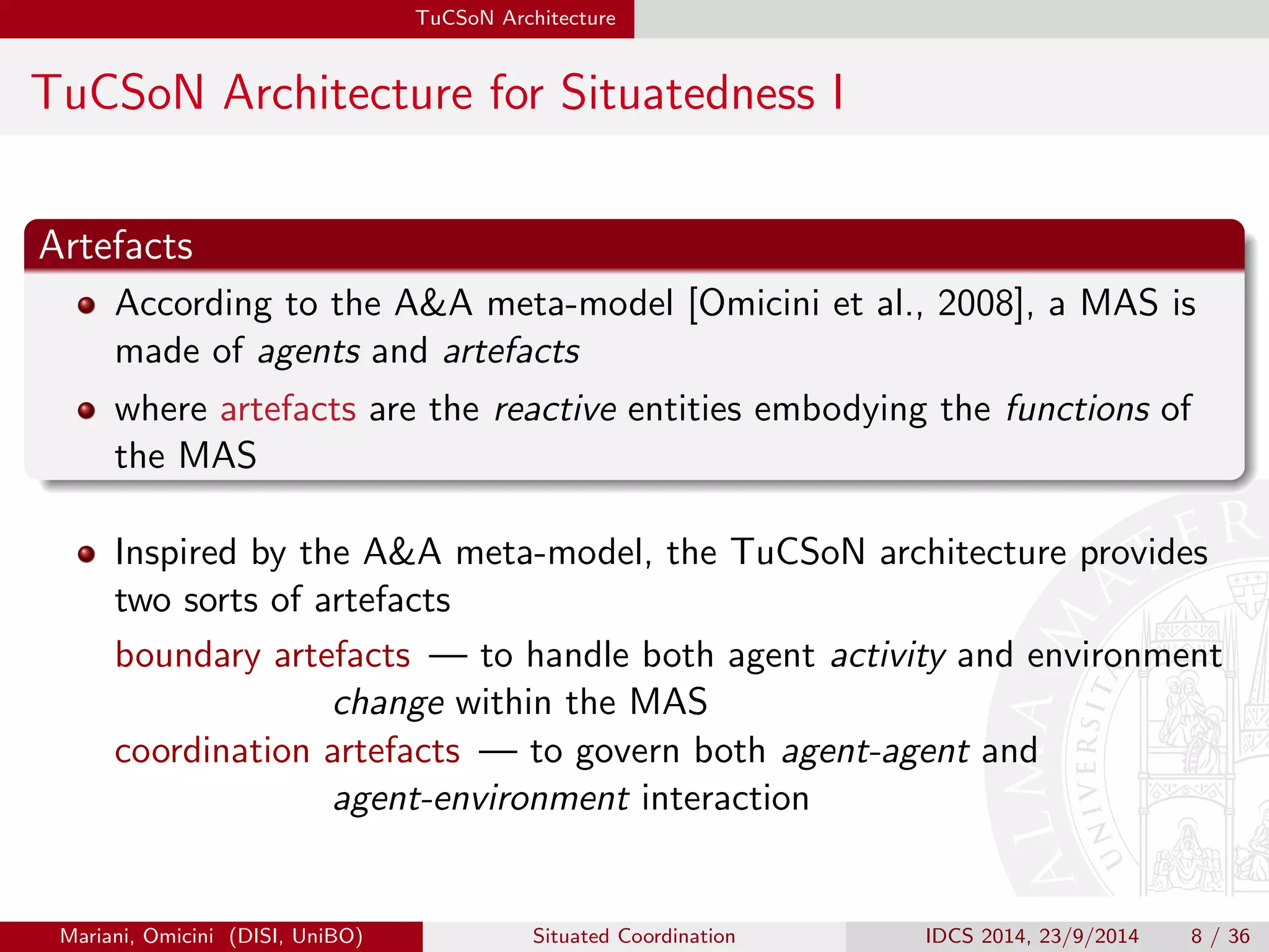 TuCSoN Architecture 
TuCSoN Architecture for Situatedness I 
Artefacts 
According to the AA meta-model [Omicini et al., 2008], a MAS is 
made of agents and artefacts 
where artefacts are the reactive entities embodying the functions of 
the MAS 
Inspired by the AA meta-model, the TuCSoN architecture provides 
two sorts of artefacts 
boundary artefacts | to handle both agent activity and environment 
change within the MAS 
coordination artefacts | to govern both agent-agent and 
agent-environment interaction 
Mariani, Omicini (DISI, UniBO) Situated Coordination IDCS 2014, 23/9/2014 8 / 36 
 