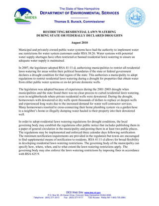 TheStateofNewHampshire
                  DEPARTMENTOFENVIRONMENTALSERVICES
                                                 ____________
                                ThomasS.Burack,Commissioner


                 RESTRICTINGRESIDENTIALLAWNWATERING
              DURINGSTATEORFEDERALLYDECLAREDDROUGHTS

                                                 August2010

Municipalandprivately­ownedpublicwatersystemshavehadtheauthoritytoimplementwater
userestrictionsforwatersystemcustomersunderRSA 38:26.Watersystemswithpotential
watersupplyshortageshaveoftenrestrictedorbannedresidentiallawnwateringtoensurean
adequatewatersupplyismaintained.

In2007,thelegislatureadoptedRSA41:11­d, authorizingmunicipalitiestorestrictall residential
lawnwateringforareaswithintheirpoliticalboundariesifthestateorfederalgovernment
declaresadroughtconditionforthatregionofthestate.Thisauthorizesamunicipalitytoadopt
regulationstorestrictresidentiallawnwateringduringadroughtforpropertiesthatobtainwater
from eitherpublicwatersystemsor on­lotprivate domesticwells.

Thelegislationwasadoptedbecauseofexperiencesduringthe2001­2003droughtwhen
municipalitiesandthestatefoundtherewasnoclearprocesstocurtailresidentiallawnwatering,
eveninneighborhoodswhereprivateresidentialwellsweredewatered.Duringthedrought,
homeownerswith dewateredor drywellsspentthousandsofdollarstoreplaceordeepenwells
andexperiencedlongwaitsduetotheincreaseddemandforwaterwellcontractorservices.
Many homeownersresortedtocross­connectingtheirhomeplumbingsystemviaagardenhose
toaneighbor’shomeorillegallydumpingwaterhauledtotheirpropertyintotheirdewatered
well.

Inordertoadoptresidentiallawnwateringregulationsfordroughtconditions,thelocal
governingbody may establish theregulationsafterpublicnoticethatincludespublishingthem in
apaperofgeneralcirculationinthemunicipality andpostingtheminatleasttwopublicplaces.
Theregulationsmaybeimplementedandenforcedthreecalendardaysfollowingnotification.
Theminimumnotificationrequirementsareprovidedintheregulationbuttownsareencouraged
tofindsupplementalmeansofnotificationtoresidents.RSA41:11­dallowsforbroadflexibility
indevelopingresidentiallawnwateringrestrictions.Thegoverningbodyofthemunicipality can
specifyhow,where,when,andtowhatextentthelawn wateringrestrictionsapply.The
governingbodymayalsoenforcethelawnwateringrestrictionsbyimposingfinesinaccordance
withRSA625:9.




                                              DESWebSite:www.des.nh.gov
                           P.O.Box95,29HazenDrive,Concord,NewHampshire03302­0095
            Telephone:(603)271­2513     Fax:(603)271­5171  TDDAccess:RelayNH1­800­735­2964
 