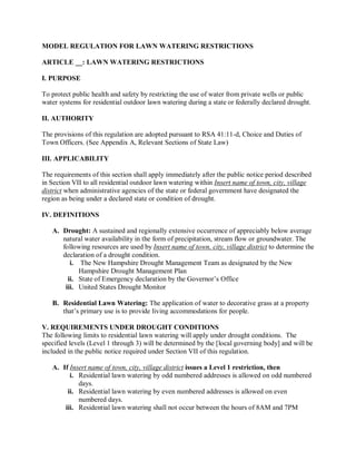 MODELREGULATIONFORLAWNWATERINGRESTRICTIONS

ARTICLE__:LAWNWATERINGRESTRICTIONS

I.PURPOSE

Toprotectpublichealthandsafety byrestrictingtheuseof waterfromprivatewellsorpublic
watersystemsforresidentialoutdoorlawnwateringduringastateorfederallydeclareddrought.

II.AUTHORITY

Theprovisionsofthisregulation areadoptedpursuanttoRSA41:11­d,ChoiceandDutiesof
TownOfficers.(SeeAppendixA,RelevantSectionsofStateLaw)

III.APPLICABILITY

Therequirementsofthissectionshallapply immediately after thepublicnoticeperioddescribed
inSectionVIItoall residential outdoor lawn wateringwithinInsertnameoftown,city,village
districtwhen administrativeagenciesofthestateorfederalgovernmenthavedesignatedthe
regionasbeingunderadeclaredstateorconditionofdrought.

IV.DEFINITIONS

   A. Drought:Asustainedandregionallyextensiveoccurrenceofappreciably belowaverage
       naturalwateravailabilityintheformofprecipitation,streamfloworgroundwater.The
       followingresourcesareusedby Insertnameoftown,city,villagedistrict todeterminethe
       declarationofadroughtcondition.
          i. TheNewHampshireDroughtManagementTeamasdesignatedbytheNew
              HampshireDroughtManagementPlan
         ii. StateofEmergencydeclarationbytheGovernor’sOffice
        iii. UnitedStatesDroughtMonitor

   B. Residential LawnWatering:Theapplicationofwatertodecorativegrassataproperty
       that’sprimaryuseistoprovidelivingaccommodationsforpeople.

V.REQUIREMENTSUNDERDROUGHTCONDITIONS
Thefollowinglimitstoresidentiallawnwateringwillapplyunderdroughtconditions.The
specifiedlevels(Level1through3)willbedeterminedby the[localgoverningbody]andwillbe
includedinthepublicnoticerequiredunderSectionVIIofthisregulation.

   A. If Insertnameoftown,city,villagedistrictissuesaLevel1restriction,then
          i. Residential lawnwateringbyoddnumberedaddressesisallowedonoddnumbered
              days.
         ii. Residential lawnwateringbyevennumberedaddressesisallowedoneven
              numbereddays.
        iii. Residential lawnwateringshallnotoccurbetweenthehoursof 8AMand7PM
 