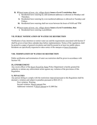 B. If Insertnameoftown,city,villagedistrictissuesaLevel2restriction,then
          i. Residential lawnwateringbyoddnumberedaddressesisallowedonMondaysand
              Thursdays.
         ii. Residential lawnwateringby evennumberedaddressesisallowedonTuesdaysand
              Fridays.
        iii. Residentiallawnwateringshallnotoccurbetweenthehours of 8AMand7PM

   C. If Insertnameoftown,city,villagedistrictissuesaLevel3restriction,then
          i. Residential lawnwateringisprohibited.


VII.PUBLICNOTIFICATIONOFWATERUSERESTRICTION

Notificationofanyintention torestrictwateruseandtherequirementsassociatedwithSectionV
shallbegivenatleastthreecalendardaysbeforeimplementation.Noticeoftheregulationsshall
bepostedinapaperofgeneralcirculationandshallbepostedinatleasttwopublicplaces.
Residentsarespecifically requestedtotakesnoticeofthemarquesatInsertlocation(s)


VIII.TERMINATIONOFWATERUSERESTRICTION

Publicnotificationandterminationofwateruserestrictionshallbegiveninaccordancewith
SectionVII.

IX.ENFORCEMENT
Anyswornofficerof theInsertTown/CityNamePoliceDepartmentisherebygrantedthe
authoritytoinitiateanyenforcementactionagainstanyviolationoftheprovisionsofthis
Regulation.

X.PENALTIES
AnypersonfailingtocomplywiththerestrictionsimposedpursuanttothisRegulation shallbe
deemedaviolationandsubjecttopenaltiespursuanttoRSA651:2.
      Firstviolation:Warning
      Secondviolation:$Insertamountfine
      Additionalviolations:$Insertamount to$1,000fine
 