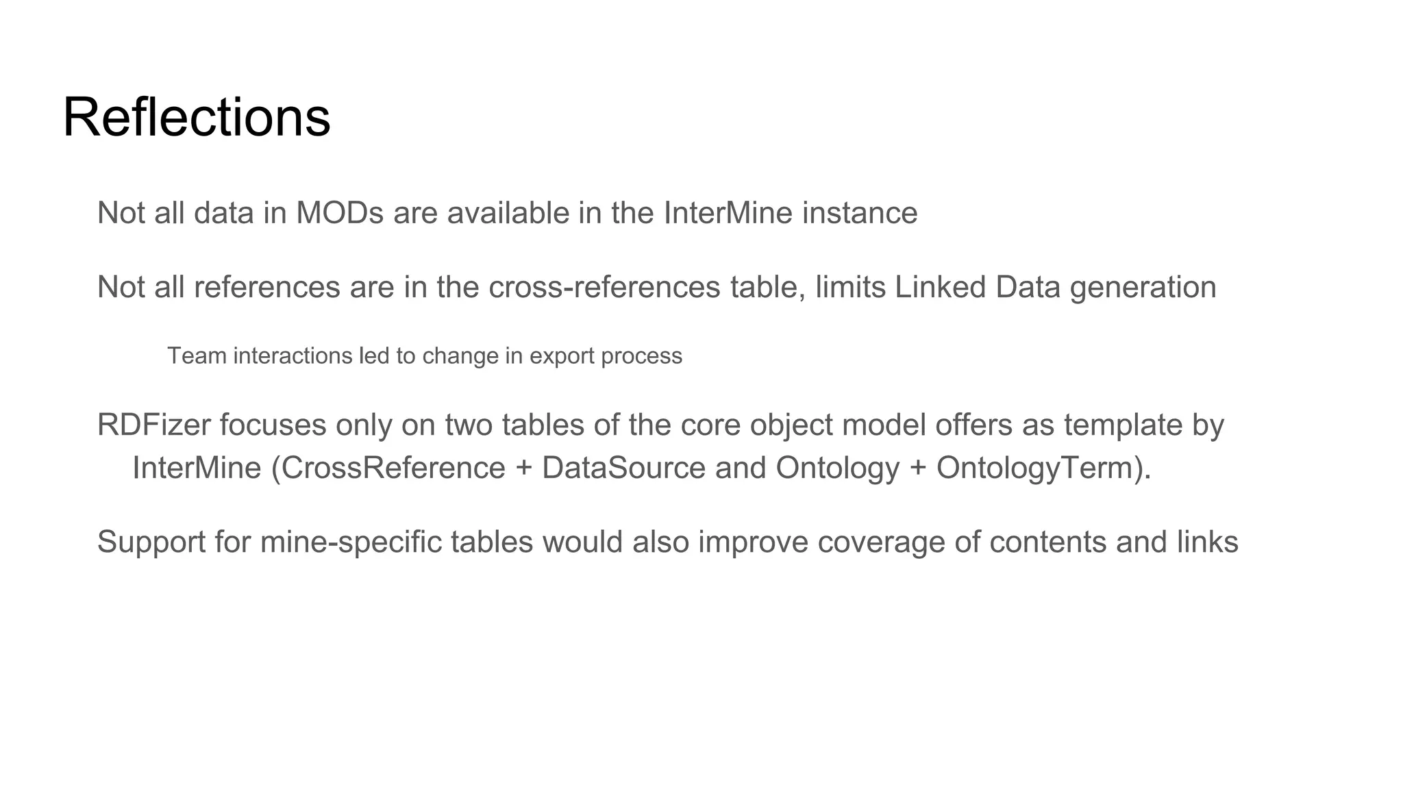 Reflections
Not all data in MODs are available in the InterMine instance
Not all references are in the cross-references table, limits Linked Data generation
Team interactions led to change in export process
RDFizer focuses only on two tables of the core object model offers as template by
InterMine (CrossReference + DataSource and Ontology + OntologyTerm).
Support for mine-specific tables would also improve coverage of contents and links
 