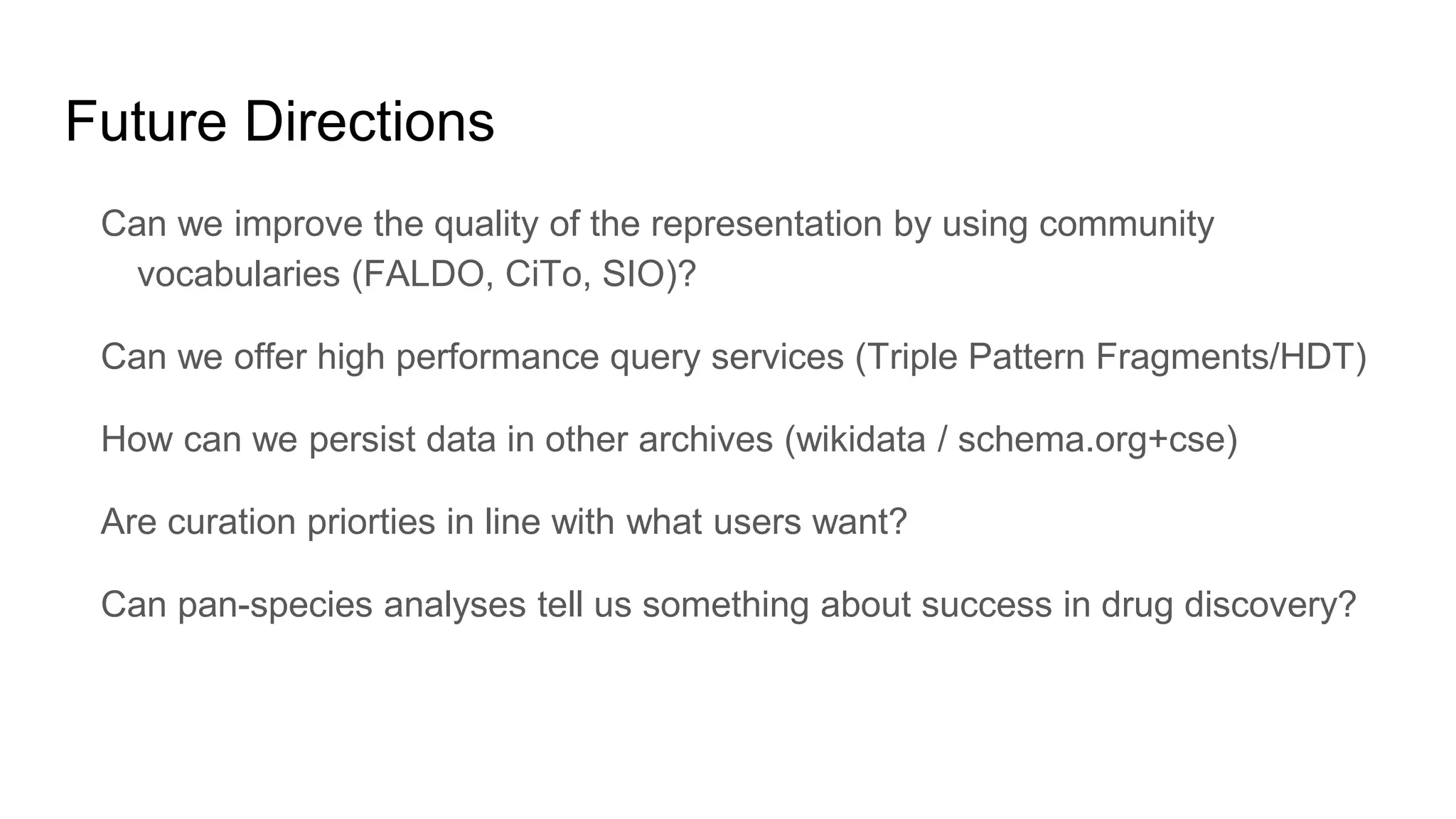 Can we improve the quality of the representation by using community
vocabularies (FALDO, CiTo, SIO)?
Can we offer high performance query services (Triple Pattern Fragments/HDT)
How can we persist data in other archives (wikidata / schema.org+cse)
Are curation priorties in line with what users want?
Can pan-species analyses tell us something about success in drug discovery?
Future Directions
 