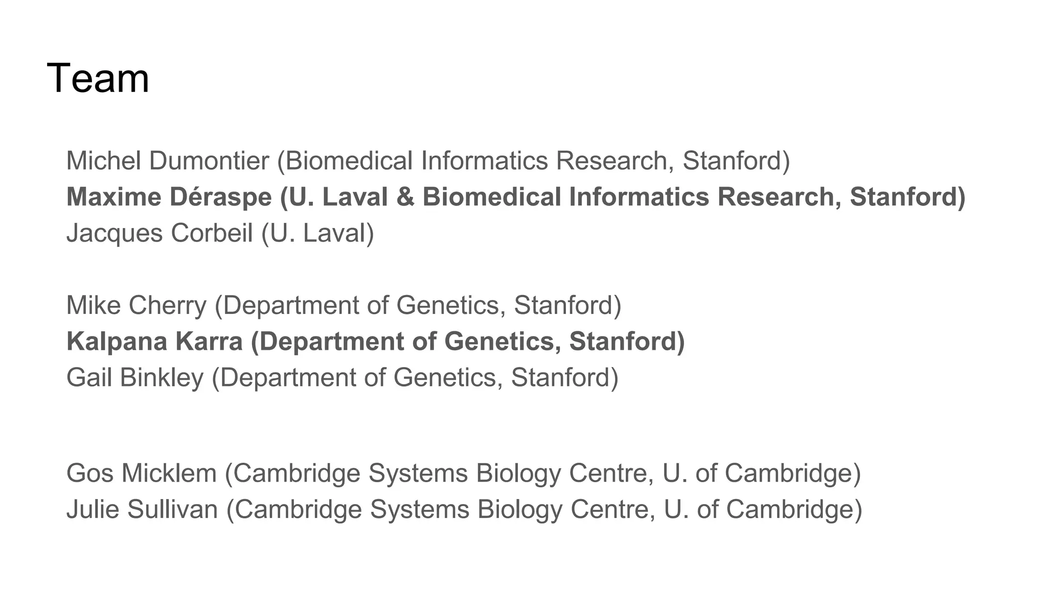 Team
Michel Dumontier (Biomedical Informatics Research, Stanford)
Maxime Déraspe (U. Laval & Biomedical Informatics Research, Stanford)
Jacques Corbeil (U. Laval)
Mike Cherry (Department of Genetics, Stanford)
Kalpana Karra (Department of Genetics, Stanford)
Gail Binkley (Department of Genetics, Stanford)
Gos Micklem (Cambridge Systems Biology Centre, U. of Cambridge)
Julie Sullivan (Cambridge Systems Biology Centre, U. of Cambridge)
 