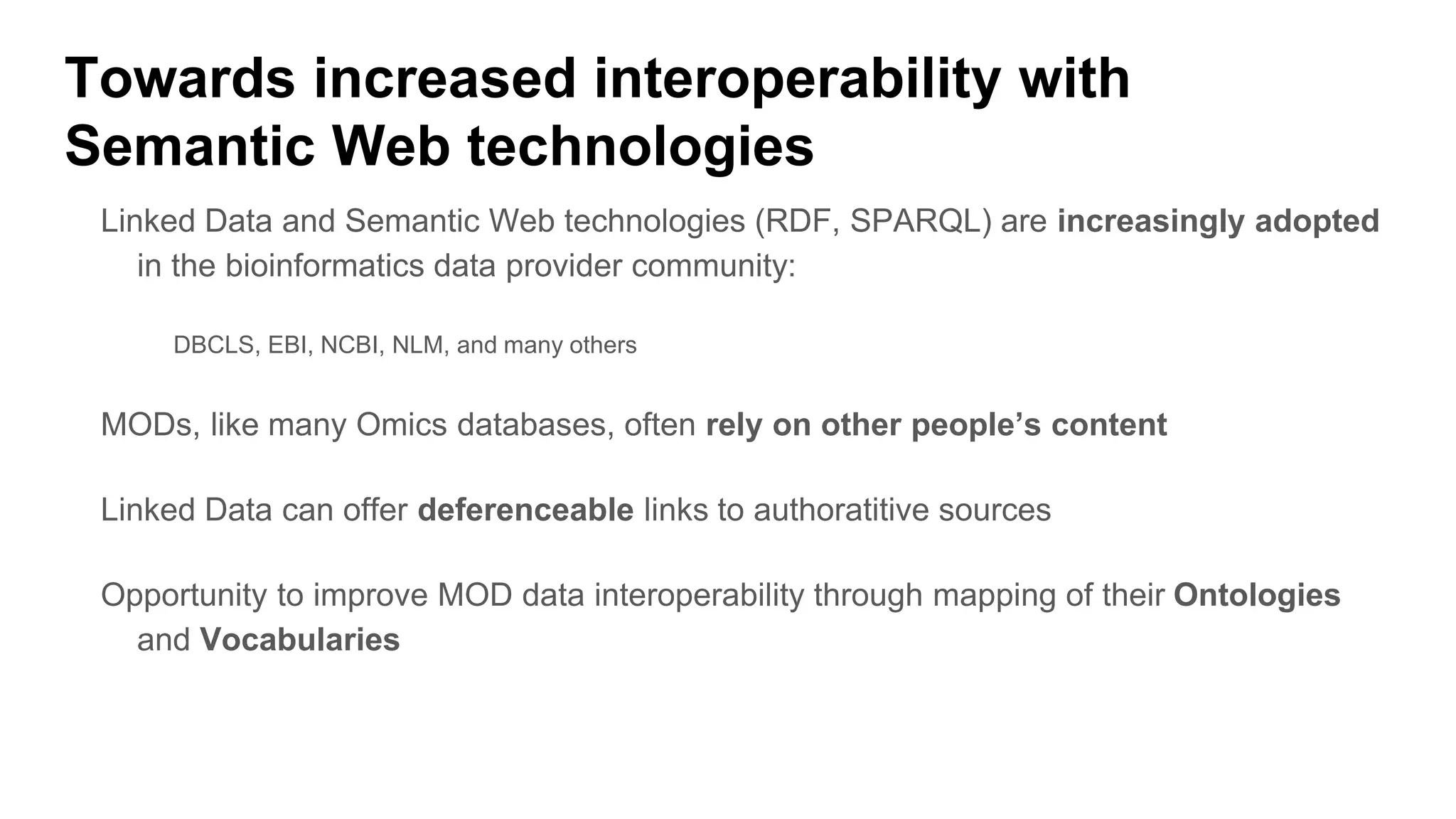 Linked Data and Semantic Web technologies (RDF, SPARQL) are increasingly adopted
in the bioinformatics data provider community:
DBCLS, EBI, NCBI, NLM, and many others
MODs, like many Omics databases, often rely on other people’s content
Linked Data can offer deferenceable links to authoratitive sources
Opportunity to improve MOD data interoperability through mapping of their Ontologies
and Vocabularies
Towards increased interoperability with
Semantic Web technologies
 