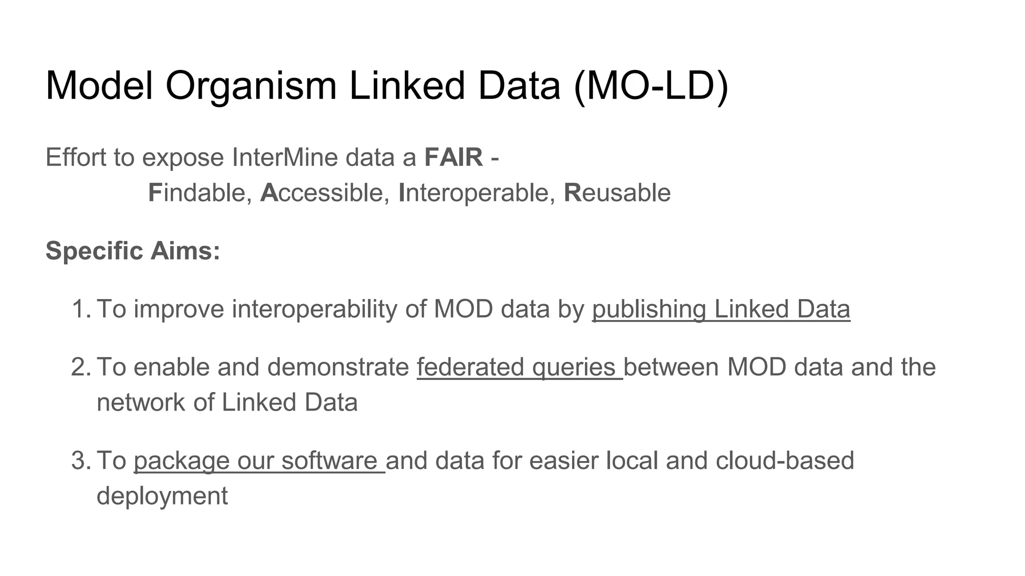 Model Organism Linked Data (MO-LD)
Effort to expose InterMine data a FAIR -
Findable, Accessible, Interoperable, Reusable
Specific Aims:
1. To improve interoperability of MOD data by publishing Linked Data
2. To enable and demonstrate federated queries between MOD data and the
network of Linked Data
3. To package our software and data for easier local and cloud-based
deployment
 