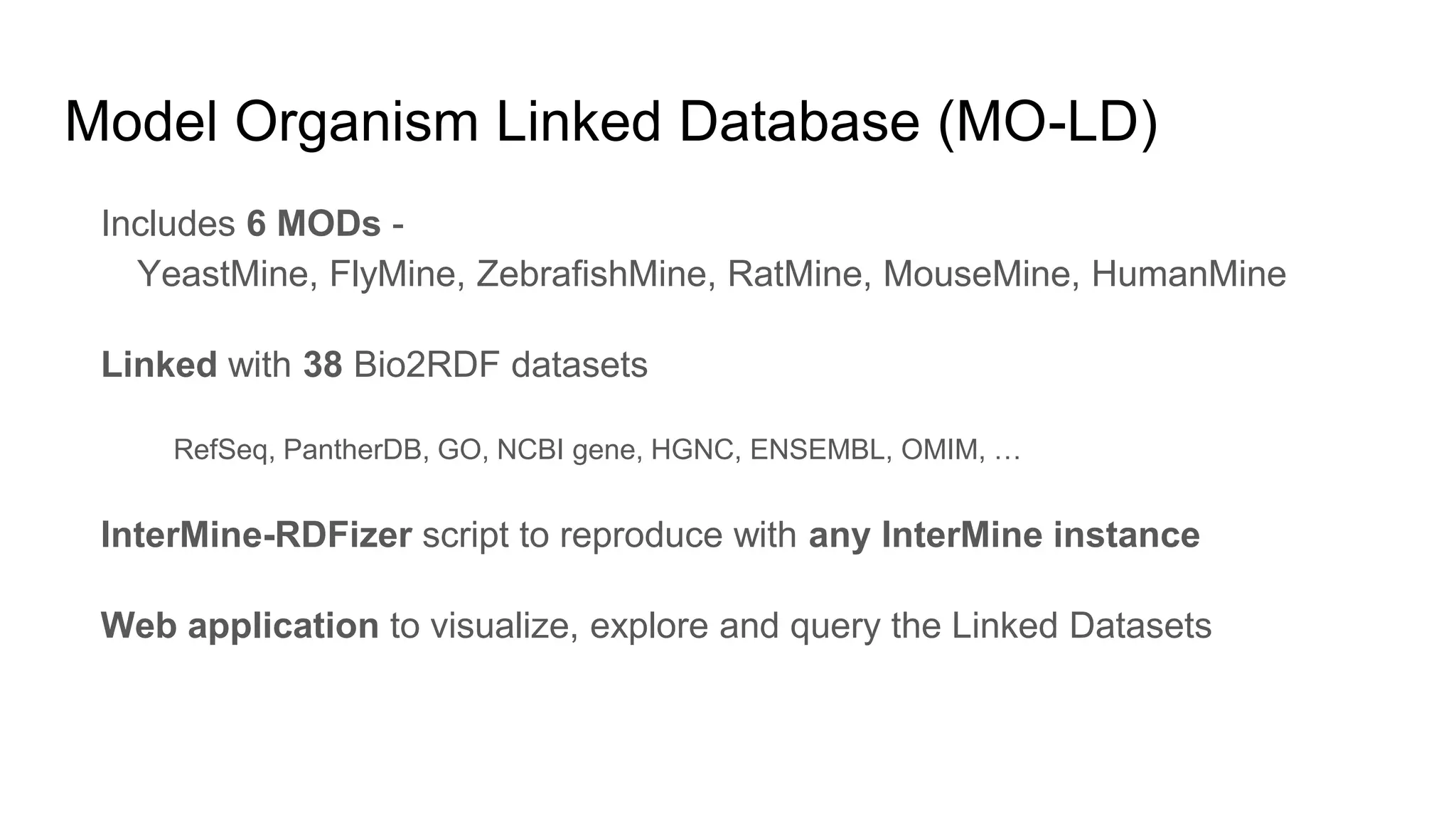 Includes 6 MODs -
YeastMine, FlyMine, ZebrafishMine, RatMine, MouseMine, HumanMine
Linked with 38 Bio2RDF datasets
RefSeq, PantherDB, GO, NCBI gene, HGNC, ENSEMBL, OMIM, …
InterMine-RDFizer script to reproduce with any InterMine instance
Web application to visualize, explore and query the Linked Datasets
Model Organism Linked Database (MO-LD)
 
