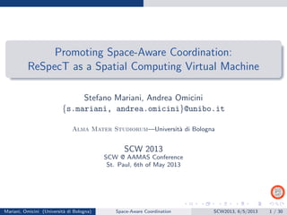 Promoting Space-Aware Coordination:
ReSpecT as a Spatial Computing Virtual Machine
Stefano Mariani, Andrea Omicini
{s.mariani, andrea.omicini}@unibo.it
Alma Mater Studiorum—Universit`a di Bologna
SCW 2013
SCW @ AAMAS Conference
St. Paul, 6th of May 2013
Mariani, Omicini (Universit`a di Bologna) Space-Aware Coordination SCW2013, 6/5/2013 1 / 30
 