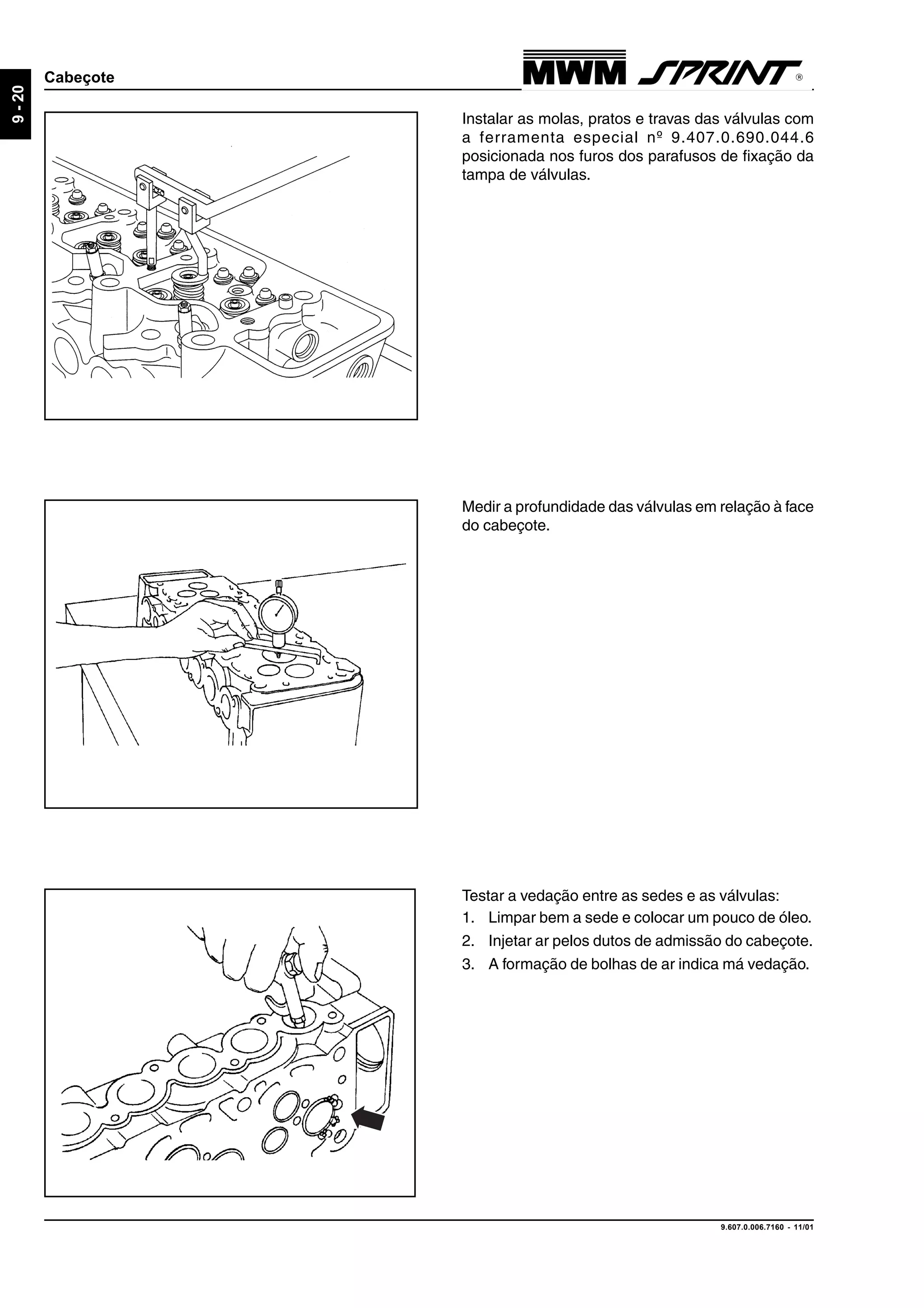 9.607.0.006.7160 - 11/01
9-20
Cabeçote
Medir a profundidade das válvulas em relação à face
do cabeçote.
Instalar as molas, pratos e travas das válvulas com
a ferramenta especial nº 9.407.0.690.044.6
posicionada nos furos dos parafusos de fixação da
tampa de válvulas.
Testar a vedação entre as sedes e as válvulas:
1. Limpar bem a sede e colocar um pouco de óleo.
2. Injetar ar pelos dutos de admissão do cabeçote.
3. A formação de bolhas de ar indica má vedação.
 