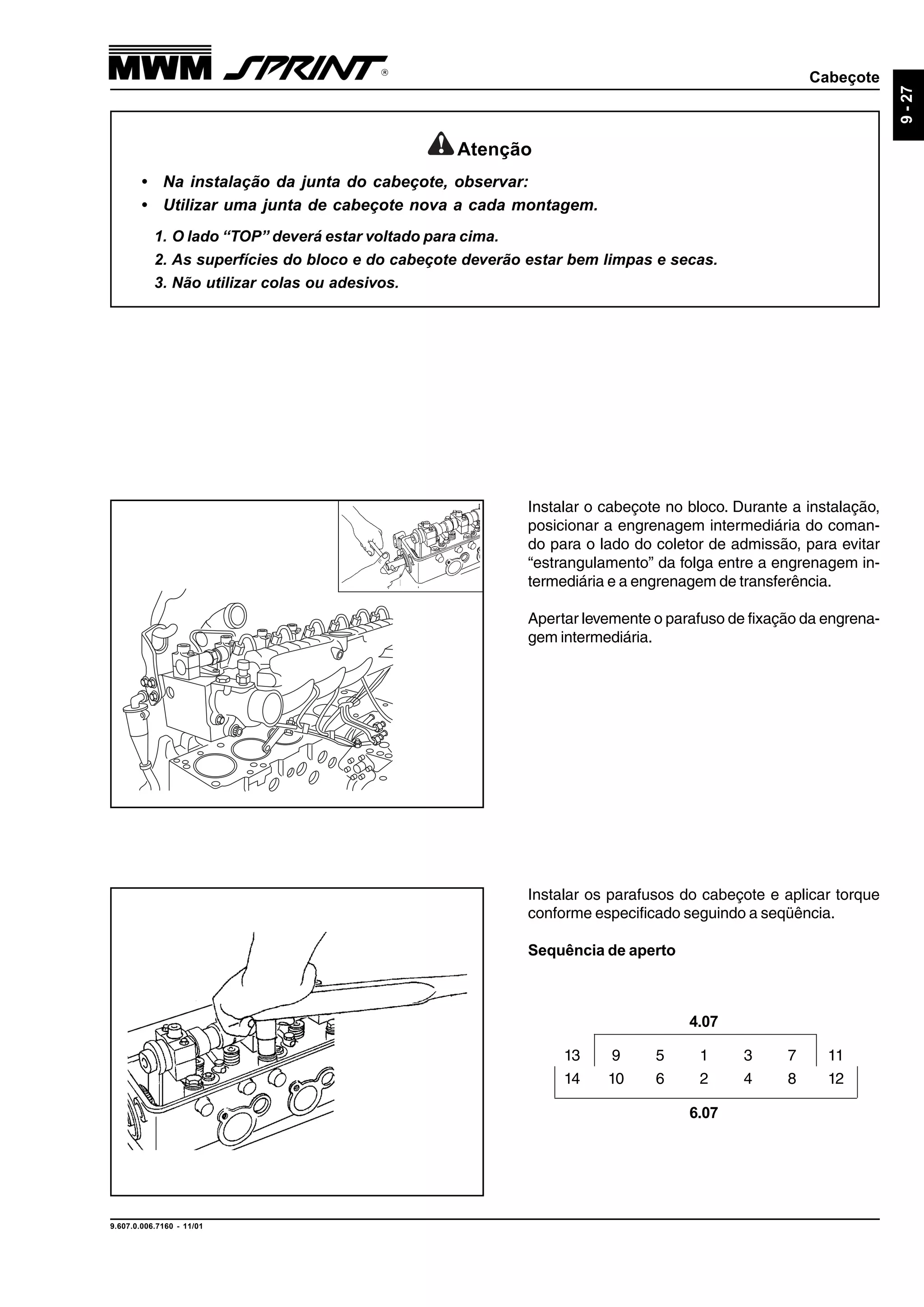 Cabeçote
9.607.0.006.7160 - 11/01
9-27
Instalar os parafusos do cabeçote e aplicar torque
conforme especificado seguindo a seqüência.
Sequência de aperto
Instalar o cabeçote no bloco. Durante a instalação,
posicionar a engrenagem intermediária do coman-
do para o lado do coletor de admissão, para evitar
“estrangulamento” da folga entre a engrenagem in-
termediária e a engrenagem de transferência.
Apertar levemente o parafuso de fixação da engrena-
gem intermediária.
Atenção
• Na instalação da junta do cabeçote, observar:
• Utilizar uma junta de cabeçote nova a cada montagem.
1. O lado “TOP” deverá estar voltado para cima.
2. As superfícies do bloco e do cabeçote deverão estar bem limpas e secas.
3. Não utilizar colas ou adesivos.
13 9 5 1 3 7 11
14 10 6 2 4 8 12
4.07
6.07
 