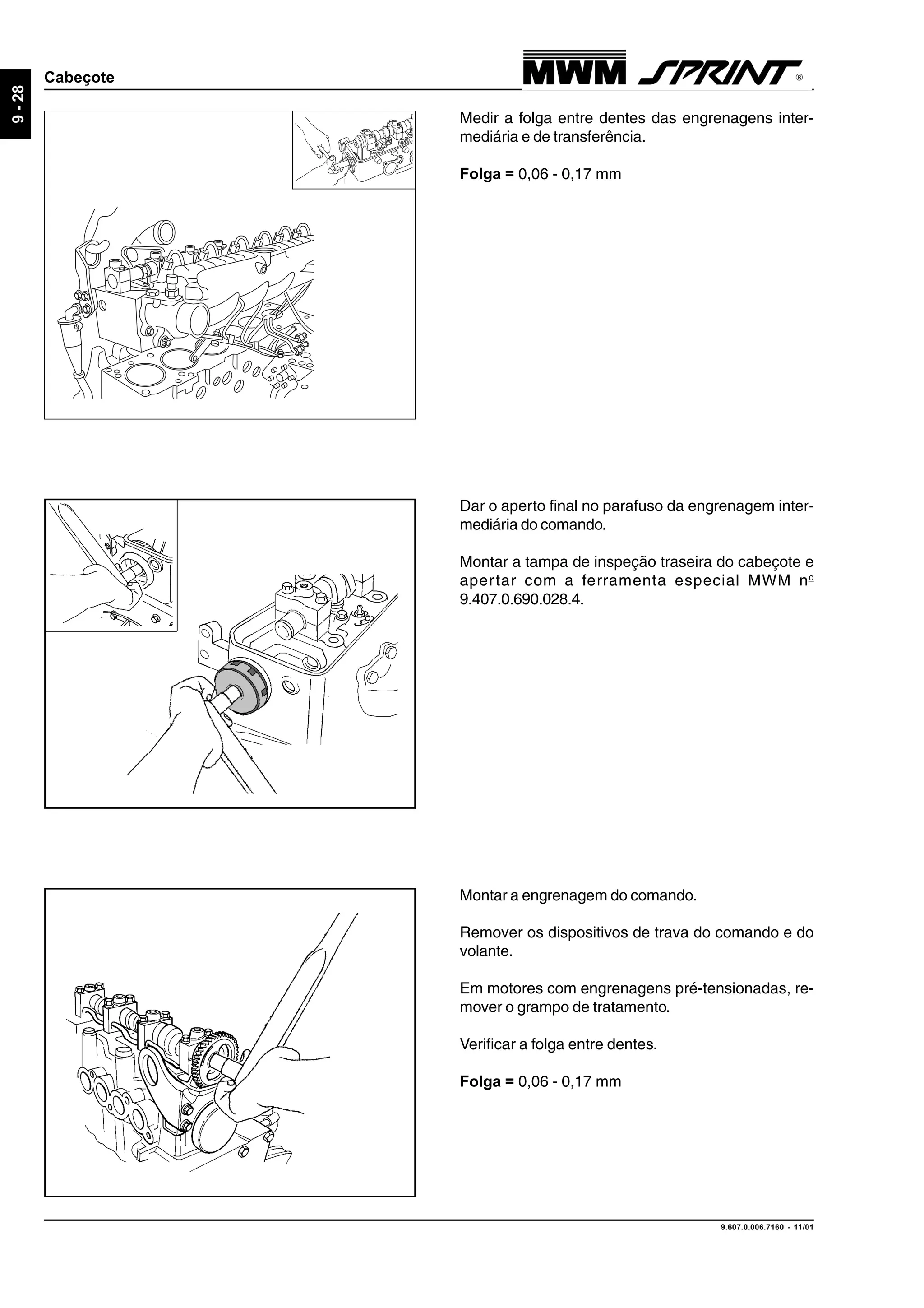 9.607.0.006.7160 - 11/01
9-28
Cabeçote
Montar a engrenagem do comando.
Remover os dispositivos de trava do comando e do
volante.
Em motores com engrenagens pré-tensionadas, re-
mover o grampo de tratamento.
Verificar a folga entre dentes.
Folga = 0,06 - 0,17 mm
Dar o aperto final no parafuso da engrenagem inter-
mediária do comando.
Montar a tampa de inspeção traseira do cabeçote e
apertar com a ferramenta especial MWM no
9.407.0.690.028.4.
Medir a folga entre dentes das engrenagens inter-
mediária e de transferência.
Folga = 0,06 - 0,17 mm
 