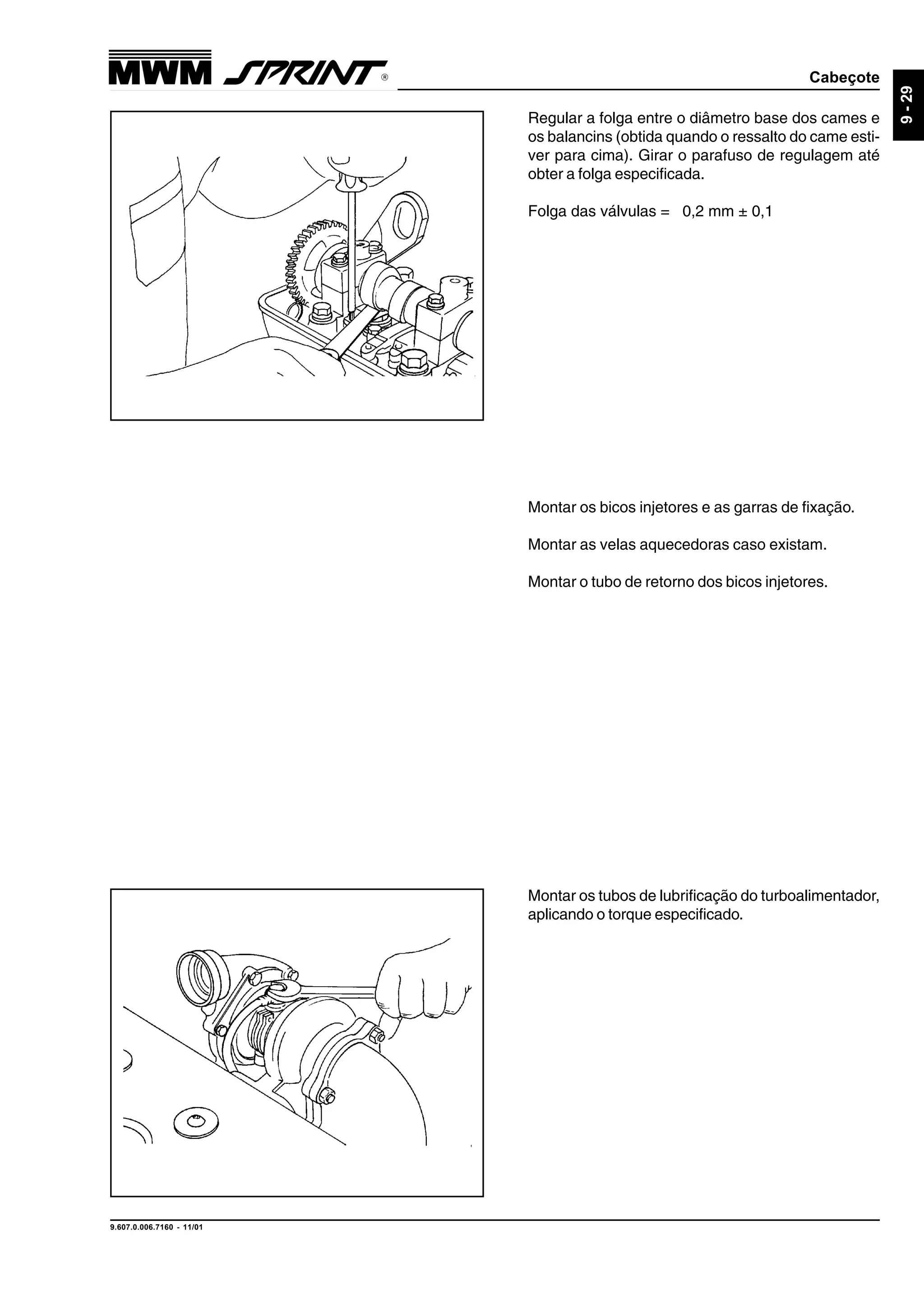 Cabeçote
9.607.0.006.7160 - 11/01
9-29
Montar os bicos injetores e as garras de fixação.
Montar as velas aquecedoras caso existam.
Montar o tubo de retorno dos bicos injetores.
Regular a folga entre o diâmetro base dos cames e
os balancins (obtida quando o ressalto do came esti-
ver para cima). Girar o parafuso de regulagem até
obter a folga especificada.
Folga das válvulas = 0,2 mm ± 0,1
Montar os tubos de lubrificação do turboalimentador,
aplicando o torque especificado.
 