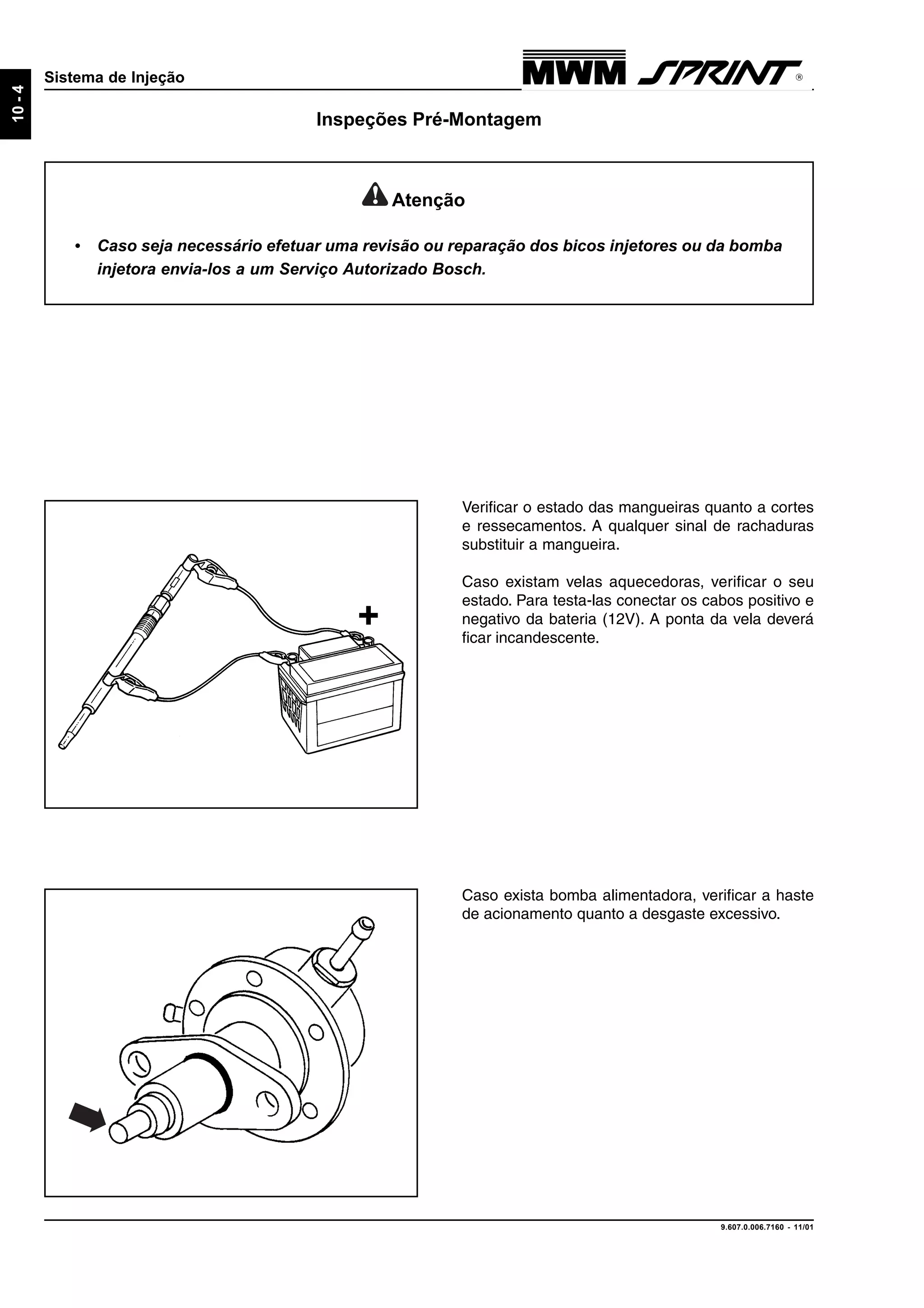 9.607.0.006.7160 - 11/01
10-4
Sistema de Injeção
Inspeções Pré-Montagem
+
Verificar o estado das mangueiras quanto a cortes
e ressecamentos. A qualquer sinal de rachaduras
substituir a mangueira.
Caso existam velas aquecedoras, verificar o seu
estado. Para testa-las conectar os cabos positivo e
negativo da bateria (12V). A ponta da vela deverá
ficar incandescente.
Caso exista bomba alimentadora, verificar a haste
de acionamento quanto a desgaste excessivo.
Atenção
• Caso seja necessário efetuar uma revisão ou reparação dos bicos injetores ou da bomba
injetora envia-los a um Serviço Autorizado Bosch.
 