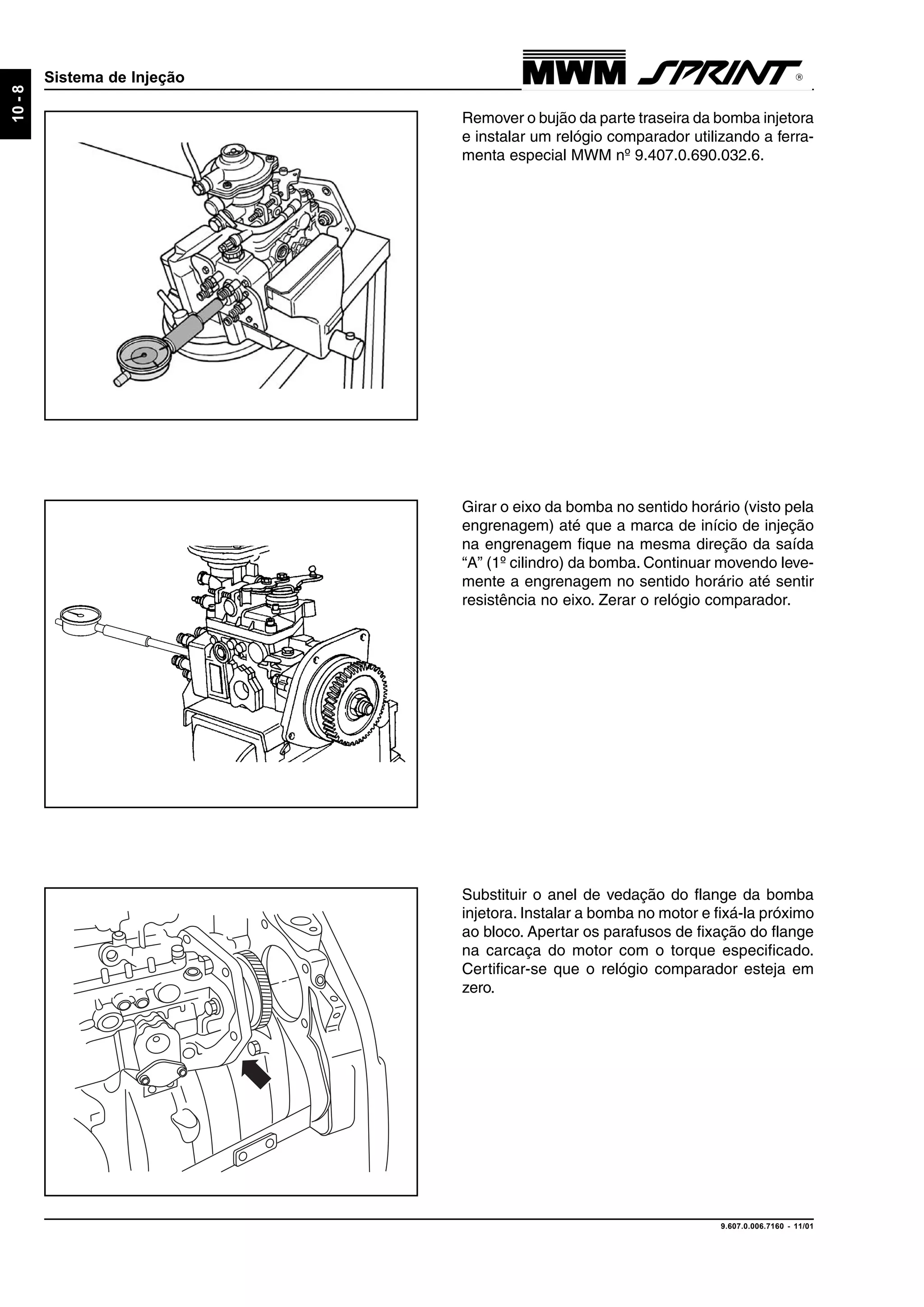 9.607.0.006.7160 - 11/01
10-8
Sistema de Injeção
Substituir o anel de vedação do flange da bomba
injetora. Instalar a bomba no motor e fixá-la próximo
ao bloco. Apertar os parafusos de fixação do flange
na carcaça do motor com o torque especificado.
Certificar-se que o relógio comparador esteja em
zero.
Girar o eixo da bomba no sentido horário (visto pela
engrenagem) até que a marca de início de injeção
na engrenagem fique na mesma direção da saída
“A” (1º cilindro) da bomba. Continuar movendo leve-
mente a engrenagem no sentido horário até sentir
resistência no eixo. Zerar o relógio comparador.
Remover o bujão da parte traseira da bomba injetora
e instalar um relógio comparador utilizando a ferra-
menta especial MWM nº 9.407.0.690.032.6.
 