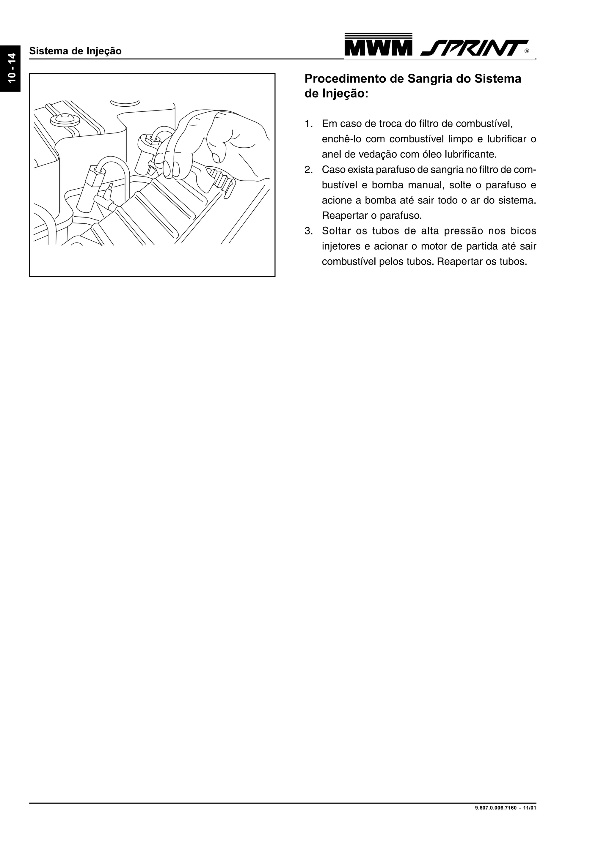 9.607.0.006.7160 - 11/01
10-14
Sistema de Injeção
Procedimento de Sangria do Sistema
de Injeção:
1. Em caso de troca do filtro de combustível,
enchê-lo com combustível limpo e lubrificar o
anel de vedação com óleo lubrificante.
2. Caso exista parafuso de sangria no filtro de com-
bustível e bomba manual, solte o parafuso e
acione a bomba até sair todo o ar do sistema.
Reapertar o parafuso.
3. Soltar os tubos de alta pressão nos bicos
injetores e acionar o motor de partida até sair
combustível pelos tubos. Reapertar os tubos.
 