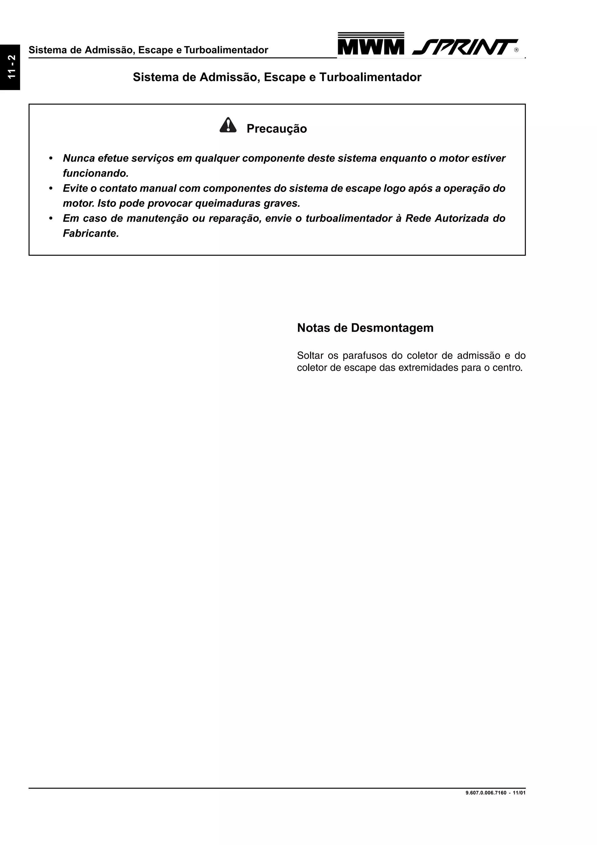 9.607.0.006.7160 - 11/01
11-2
Sistema de Admissão, Escape e Turboalimentador
Notas de Desmontagem
Soltar os parafusos do coletor de admissão e do
coletor de escape das extremidades para o centro.
Precaução
• Nunca efetue serviços em qualquer componente deste sistema enquanto o motor estiver
funcionando.
• Evite o contato manual com componentes do sistema de escape logo após a operação do
motor. Isto pode provocar queimaduras graves.
• Em caso de manutenção ou reparação, envie o turboalimentador à Rede Autorizada do
Fabricante.
Sistema de Admissão, Escape e Turboalimentador
 