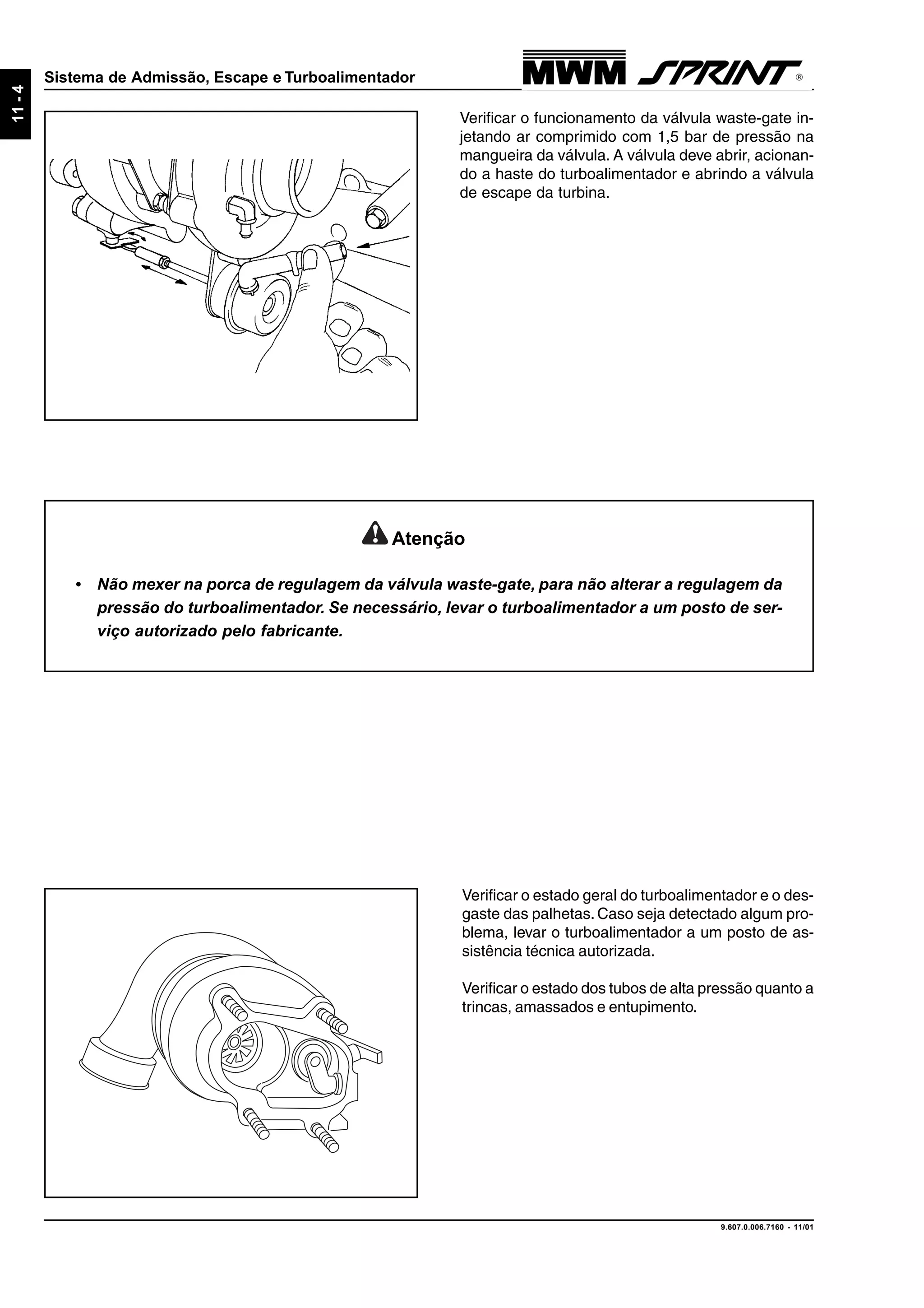 9.607.0.006.7160 - 11/01
11-4
Sistema de Admissão, Escape e Turboalimentador
Verificar o funcionamento da válvula waste-gate in-
jetando ar comprimido com 1,5 bar de pressão na
mangueira da válvula. A válvula deve abrir, acionan-
do a haste do turboalimentador e abrindo a válvula
de escape da turbina.
Atenção
• Não mexer na porca de regulagem da válvula waste-gate, para não alterar a regulagem da
pressão do turboalimentador. Se necessário, levar o turboalimentador a um posto de ser-
viço autorizado pelo fabricante.
Verificar o estado geral do turboalimentador e o des-
gaste das palhetas. Caso seja detectado algum pro-
blema, levar o turboalimentador a um posto de as-
sistência técnica autorizada.
Verificar o estado dos tubos de alta pressão quanto a
trincas, amassados e entupimento.
 