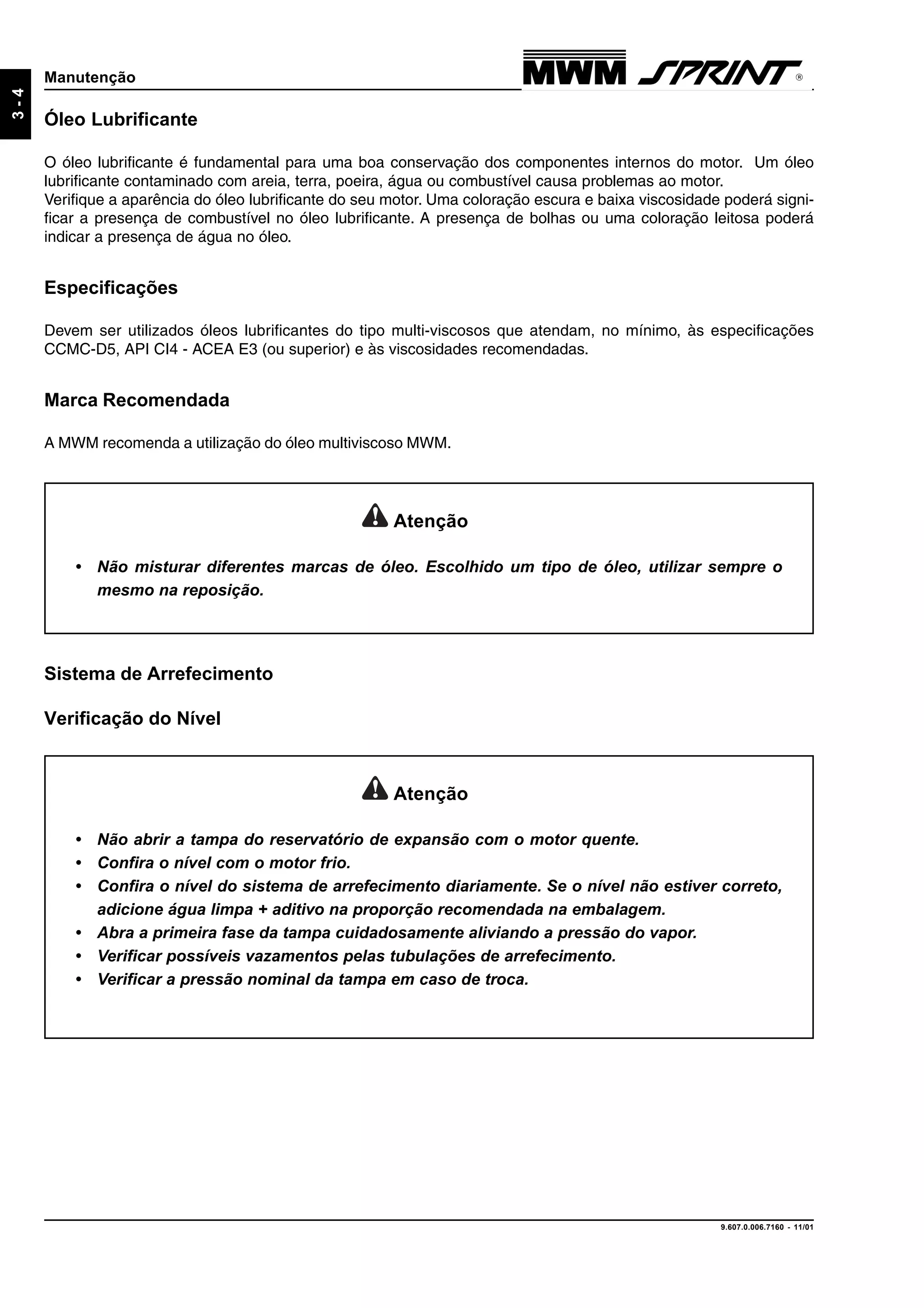 9.607.0.006.7160 - 11/01
3-4
Manutenção
Óleo Lubrificante
O óleo lubrificante é fundamental para uma boa conservação dos componentes internos do motor. Um óleo
lubrificante contaminado com areia, terra, poeira, água ou combustível causa problemas ao motor.
Verifique a aparência do óleo lubrificante do seu motor. Uma coloração escura e baixa viscosidade poderá signi-
ficar a presença de combustível no óleo lubrificante. A presença de bolhas ou uma coloração leitosa poderá
indicar a presença de água no óleo.
Especificações
Devem ser utilizados óleos lubrificantes do tipo multi-viscosos que atendam, no mínimo, às especificações
CCMC-D5, API CI4 - ACEA E3 (ou superior) e às viscosidades recomendadas.
Marca Recomendada
A MWM recomenda a utilização do óleo multiviscoso MWM.
Atenção
• Não misturar diferentes marcas de óleo. Escolhido um tipo de óleo, utilizar sempre o
mesmo na reposição.
Atenção
• Não abrir a tampa do reservatório de expansão com o motor quente.
• Confira o nível com o motor frio.
• Confira o nível do sistema de arrefecimento diariamente. Se o nível não estiver correto,
adicione água limpa + aditivo na proporção recomendada na embalagem.
• Abra a primeira fase da tampa cuidadosamente aliviando a pressão do vapor.
• Verificar possíveis vazamentos pelas tubulações de arrefecimento.
• Verificar a pressão nominal da tampa em caso de troca.
Sistema de Arrefecimento
Verificação do Nível
 
