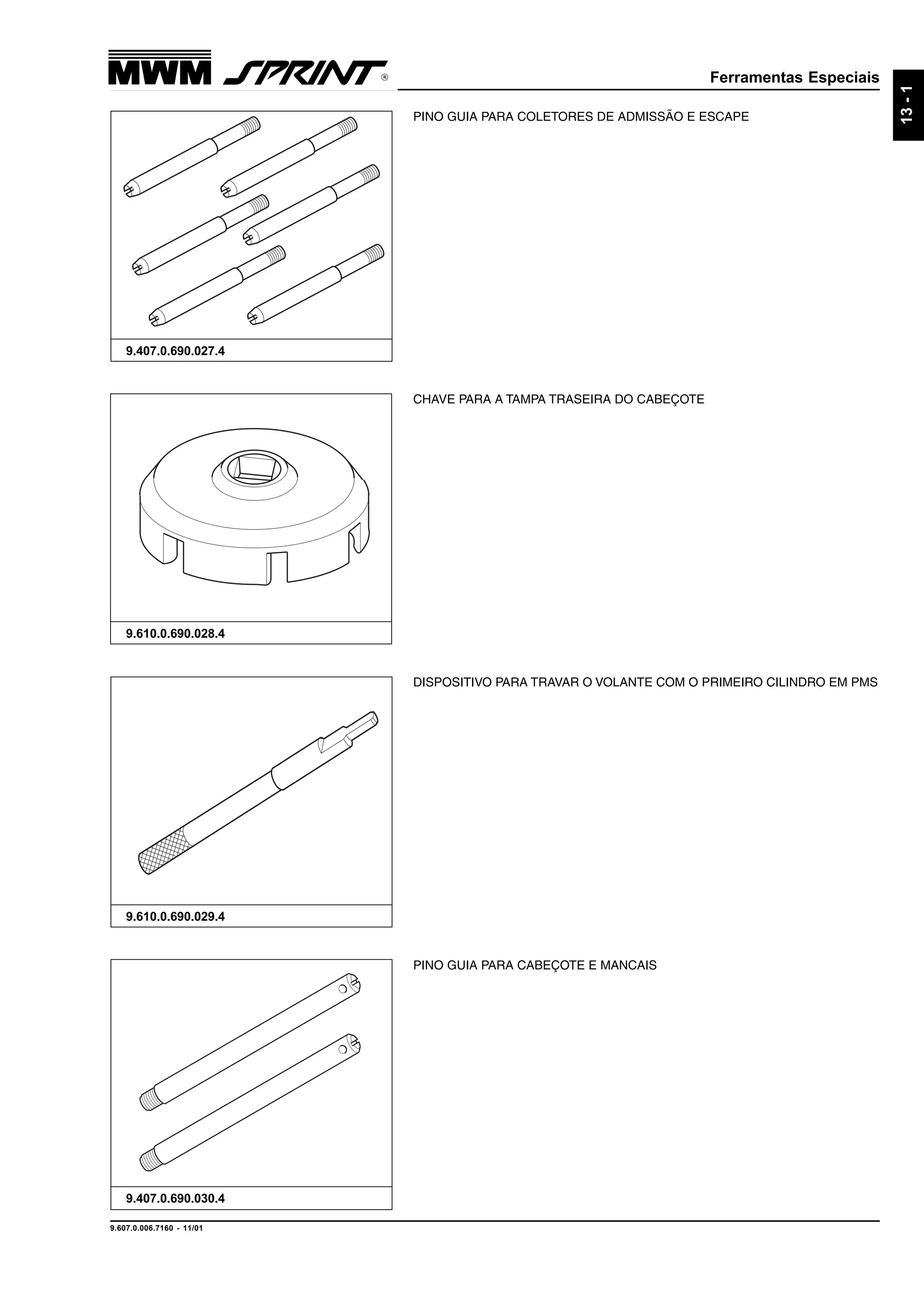 Ferramentas Especiais
9.607.0.006.7160 - 11/01
13-1
PINO GUIA PARA CABEÇOTE E MANCAIS
9.407.0.690.030.4
DISPOSITIVO PARA TRAVAR O VOLANTE COM O PRIMEIRO CILINDRO EM PMS
9.610.0.690.029.4
CHAVE PARA A TAMPA TRASEIRA DO CABEÇOTE
9.610.0.690.028.4
PINO GUIA PARA COLETORES DE ADMISSÃO E ESCAPE
9.407.0.690.027.4
 